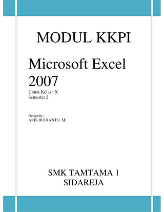 Microsoft Excel 2007
Modul Praktikum KKPI SMK Tamtama 1 Sidareja Halaman 1 dari 66
Microsoft Excel 2007 oleh : ARIS BUDIANTO, S.E
MODUL KKPI
Microsoft Excel
2007Untuk Kelas : X
Semester 2
Design by :
ARIS BUDIANTO, SE
SMK TAMTAMA 1
SIDAREJA
 