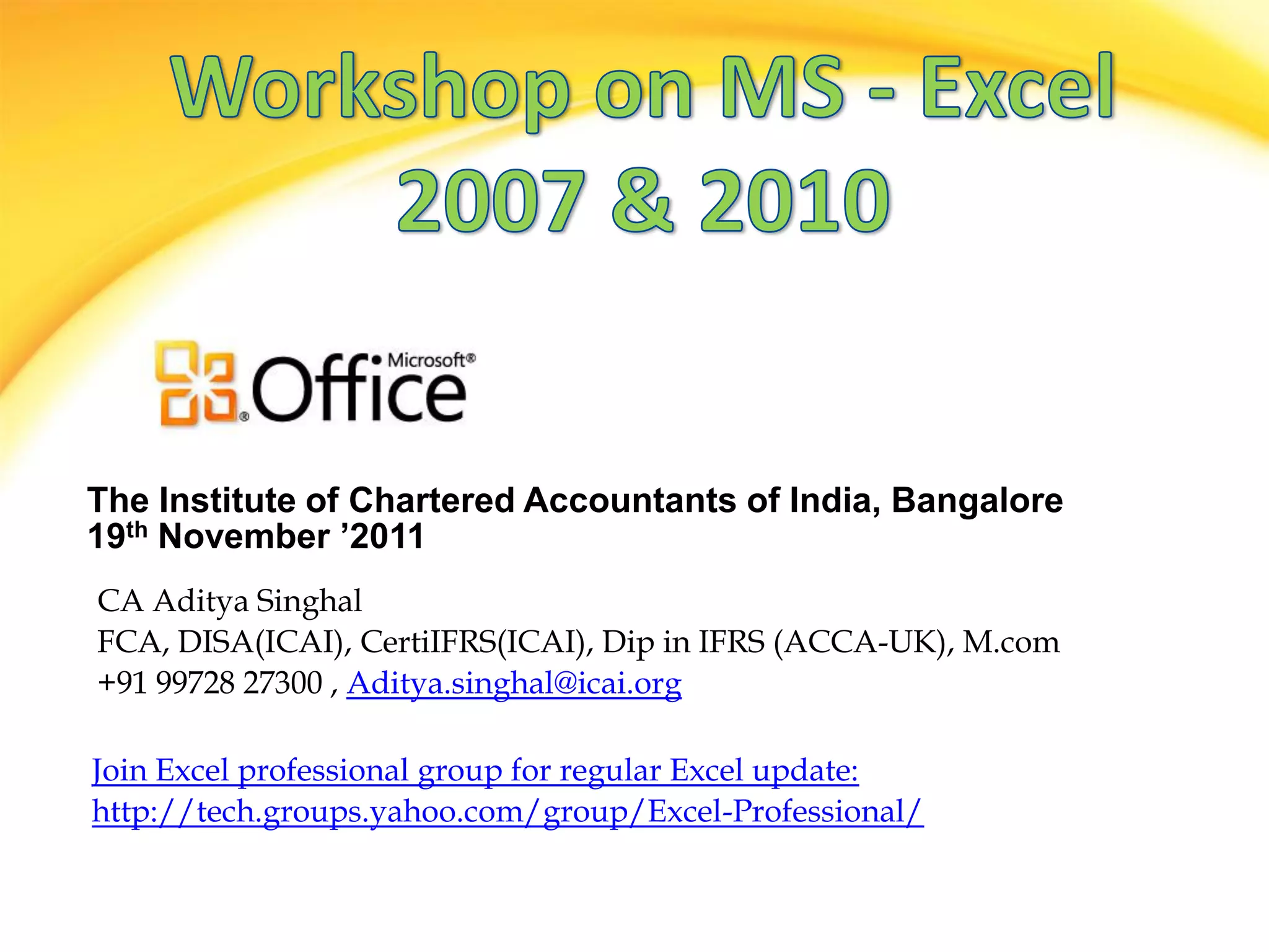 The Institute of Chartered Accountants of India, Bangalore
19th November ’2011
CA Aditya Singhal
FCA, DISA(ICAI), CertiIFRS(ICAI), Dip in IFRS (ACCA-UK), M.com
+91 99728 27300 , Aditya.singhal@icai.org

Join Excel professional group for regular Excel update:
http://tech.groups.yahoo.com/group/Excel-Professional/
 