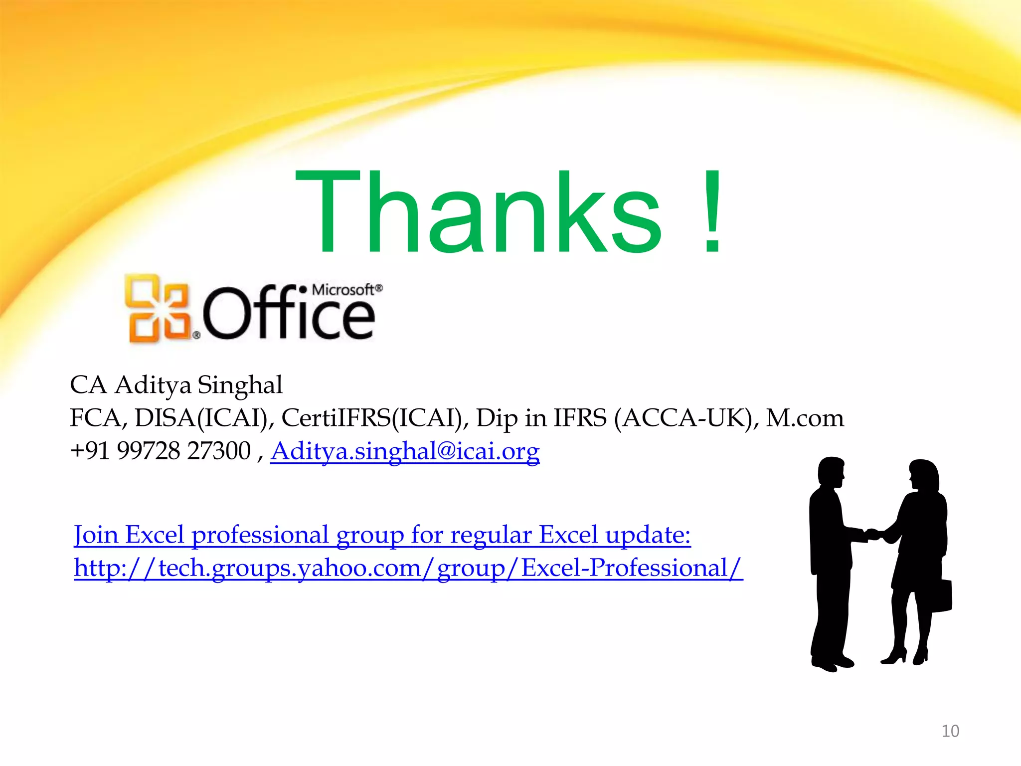 Thanks !
CA Aditya Singhal
FCA, DISA(ICAI), CertiIFRS(ICAI), Dip in IFRS (ACCA-UK), M.com
+91 99728 27300 , Aditya.singhal@icai.org


Join Excel professional group for regular Excel update:
http://tech.groups.yahoo.com/group/Excel-Professional/




                                                                 10
 