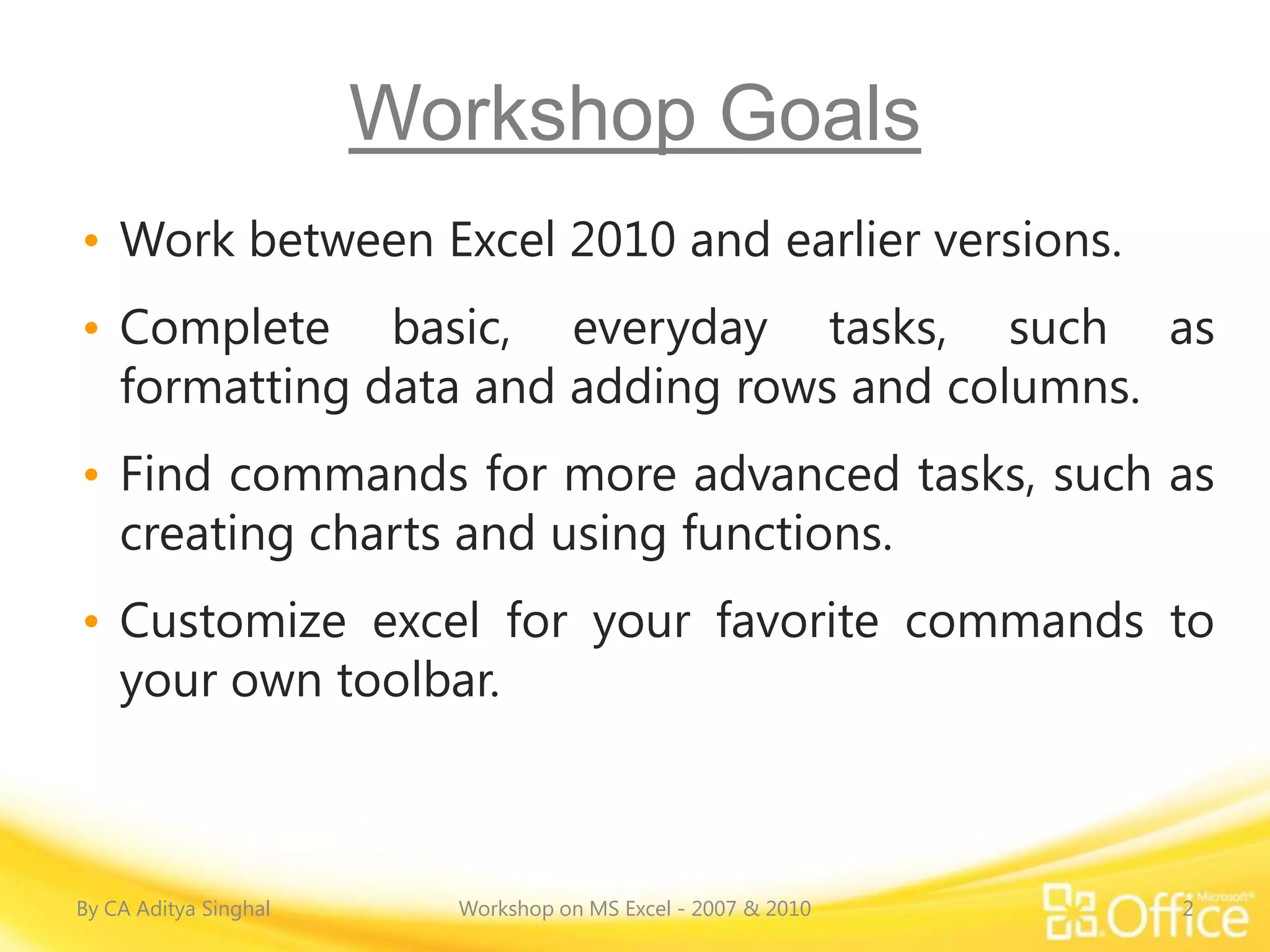 Workshop Goals
• Work between Excel 2010 and earlier versions.
• Complete basic, everyday tasks, such as
  formatting data and adding rows and columns.
• Find commands for more advanced tasks, such as
  creating charts and using functions.
• Customize excel for your favorite commands to
  your own toolbar.



By CA Aditya Singhal     Workshop on MS Excel - 2007 & 2010   2
 