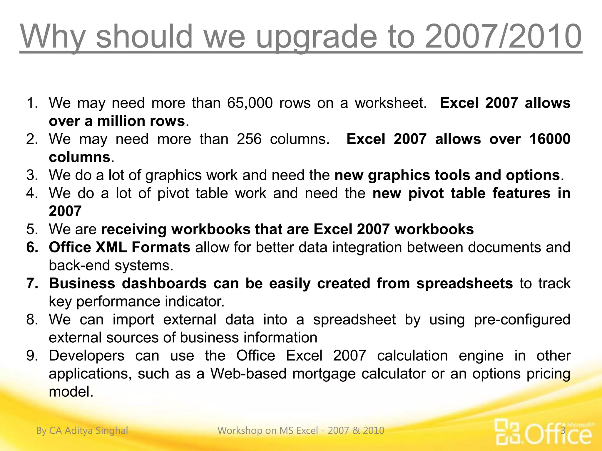 Why should we upgrade to 2007/2010
1. We may need more than 65,000 rows on a worksheet. Excel 2007 allows
   over a million rows.
2. We may need more than 256 columns. Excel 2007 allows over 16000
   columns.
3. We do a lot of graphics work and need the new graphics tools and options.
4. We do a lot of pivot table work and need the new pivot table features in
   2007
5. We are receiving workbooks that are Excel 2007 workbooks
6. Office XML Formats allow for better data integration between documents and
   back-end systems.
7. Business dashboards can be easily created from spreadsheets to track
   key performance indicator.
8. We can import external data into a spreadsheet by using pre-configured
   external sources of business information
9. Developers can use the Office Excel 2007 calculation engine in other
   applications, such as a Web-based mortgage calculator or an options pricing
   model.

 By CA Aditya Singhal      Workshop on MS Excel - 2007 & 2010               3
 