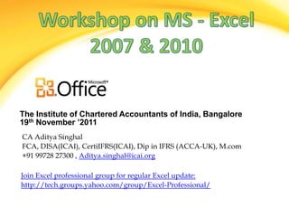 The Institute of Chartered Accountants of India, Bangalore
19th November ’2011
CA Aditya Singhal
FCA, DISA(ICAI), CertiIFRS(ICAI), Dip in IFRS (ACCA-UK), M.com
+91 99728 27300 , Aditya.singhal@icai.org

Join Excel professional group for regular Excel update:
http://tech.groups.yahoo.com/group/Excel-Professional/
 