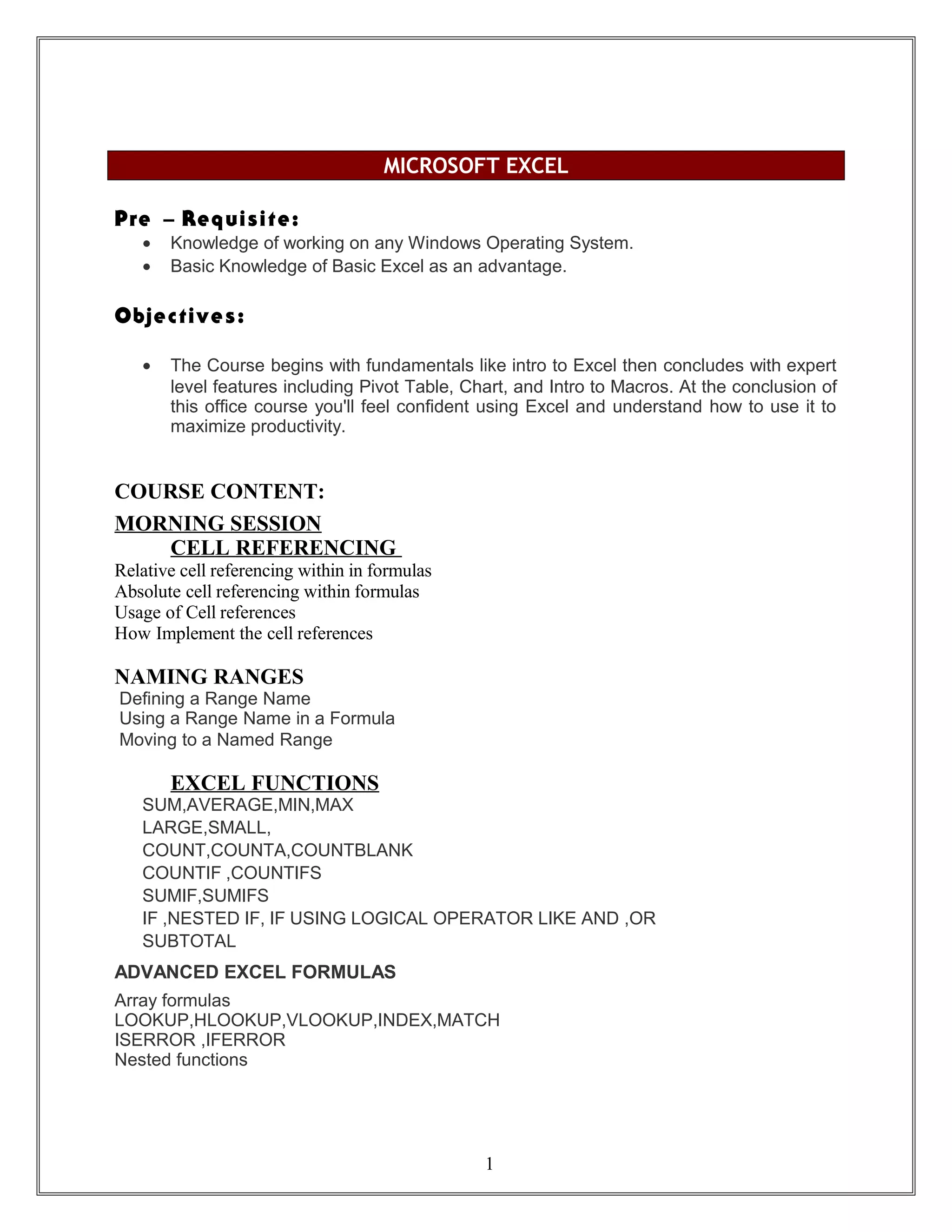 MICROSOFT EXCEL
Pre – Requisite:
• Knowledge of working on any Windows Operating System.
• Basic Knowledge of Basic Excel as an advantage.
Objectives:
• The Course begins with fundamentals like intro to Excel then concludes with expert
level features including Pivot Table, Chart, and Intro to Macros. At the conclusion of
this office course you'll feel confident using Excel and understand how to use it to
maximize productivity.
COURSE CONTENT:
MORNING SESSION
CELL REFERENCING
Relative cell referencing within in formulas
Absolute cell referencing within formulas
Usage of Cell references
How Implement the cell references
NAMING RANGES
Defining a Range Name
Using a Range Name in a Formula
Moving to a Named Range
EXCEL FUNCTIONS
SUM,AVERAGE,MIN,MAX
LARGE,SMALL,
COUNT,COUNTA,COUNTBLANK
COUNTIF ,COUNTIFS
SUMIF,SUMIFS
IF ,NESTED IF, IF USING LOGICAL OPERATOR LIKE AND ,OR
SUBTOTAL
ADVANCED EXCEL FORMULAS
Array formulas
LOOKUP,HLOOKUP,VLOOKUP,INDEX,MATCH
ISERROR ,IFERROR
Nested functions
1
 