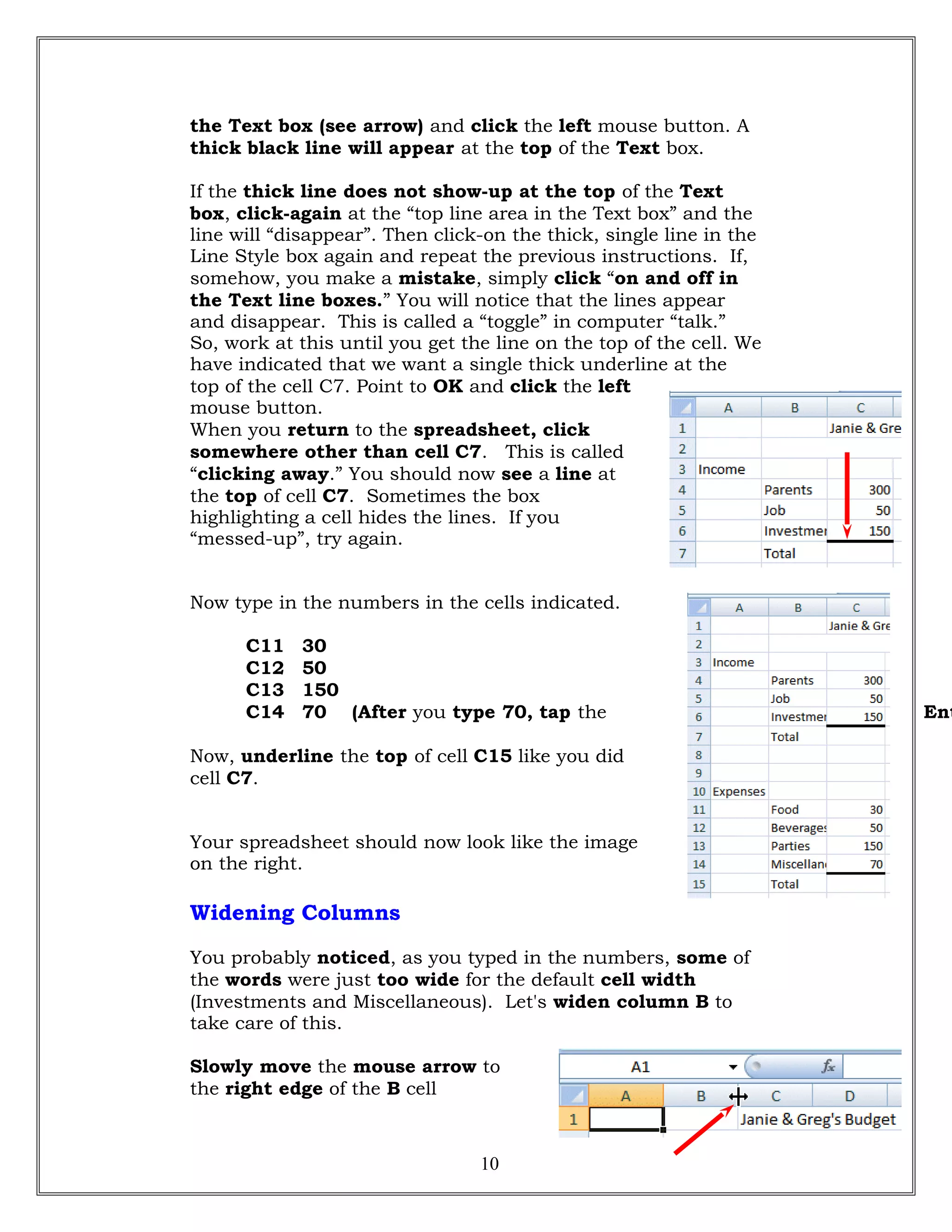 the Text box (see arrow) and click the left mouse button. A
thick black line will appear at the top of the Text box.
If the thick line does not show-up at the top of the Text
box, click-again at the “top line area in the Text box” and the
line will “disappear”. Then click-on the thick, single line in the
Line Style box again and repeat the previous instructions. If,
somehow, you make a mistake, simply click “on and off in
the Text line boxes.” You will notice that the lines appear
and disappear. This is called a “toggle” in computer “talk.”
So, work at this until you get the line on the top of the cell. We
have indicated that we want a single thick underline at the
top of the cell C7. Point to OK and click the left
mouse button.
When you return to the spreadsheet, click
somewhere other than cell C7. This is called
“clicking away.” You should now see a line at
the top of cell C7. Sometimes the box
highlighting a cell hides the lines. If you
“messed-up”, try again.
Now type in the numbers in the cells indicated.
C11 30
C12 50
C13 150
C14 70 (After you type 70, tap the Ent
Now, underline the top of cell C15 like you did
cell C7.
Your spreadsheet should now look like the image
on the right.
Widening Columns
You probably noticed, as you typed in the numbers, some of
the words were just too wide for the default cell width
(Investments and Miscellaneous). Let's widen column B to
take care of this.
Slowly move the mouse arrow to
the right edge of the B cell
10
 