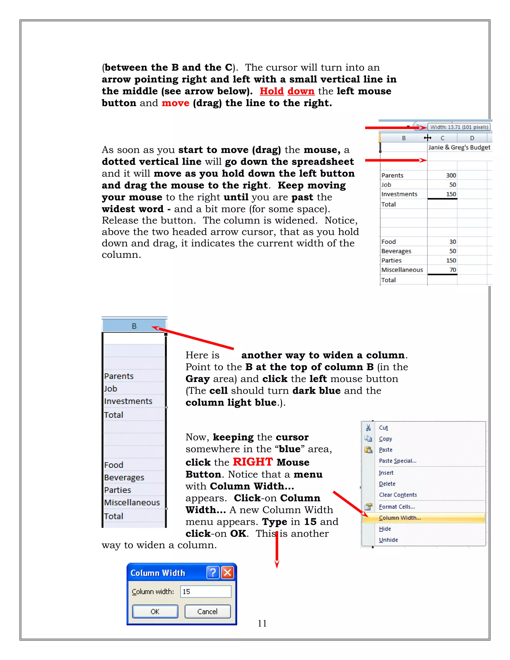 (between the B and the C). The cursor will turn into an
arrow pointing right and left with a small vertical line in
the middle (see arrow below). Hold down the left mouse
button and move (drag) the line to the right.
As soon as you start to move (drag) the mouse, a
dotted vertical line will go down the spreadsheet
and it will move as you hold down the left button
and drag the mouse to the right. Keep moving
your mouse to the right until you are past the
widest word - and a bit more (for some space).
Release the button. The column is widened. Notice,
above the two headed arrow cursor, that as you hold
down and drag, it indicates the current width of the
column.
Here is another way to widen a column.
Point to the B at the top of column B (in the
Gray area) and click the left mouse button
(The cell should turn dark blue and the
column light blue.).
Now, keeping the cursor
somewhere in the “blue” area,
click the RIGHT Mouse
Button. Notice that a menu
with Column Width…
appears. Click-on Column
Width… A new Column Width
menu appears. Type in 15 and
click-on OK. This is another
way to widen a column.
11
 