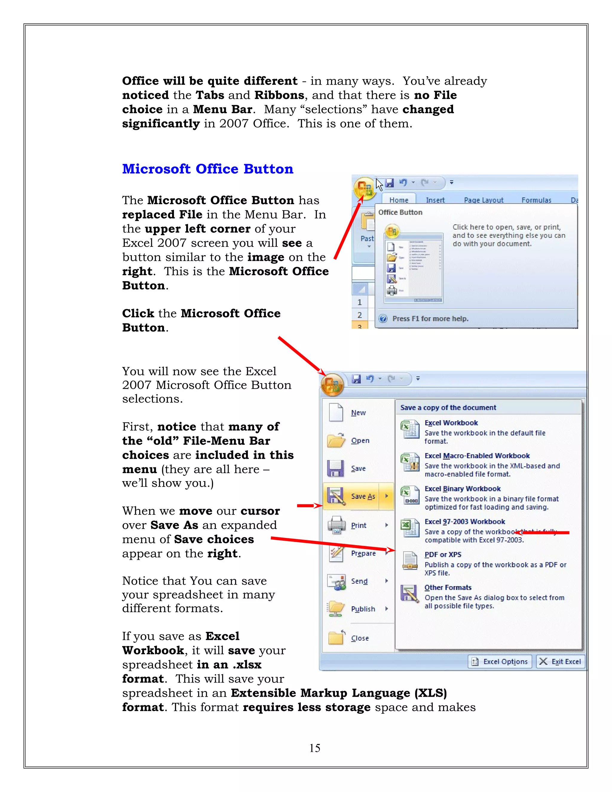 Office will be quite different - in many ways. You’ve already
noticed the Tabs and Ribbons, and that there is no File
choice in a Menu Bar. Many “selections” have changed
significantly in 2007 Office. This is one of them.
Microsoft Office Button
The Microsoft Office Button has
replaced File in the Menu Bar. In
the upper left corner of your
Excel 2007 screen you will see a
button similar to the image on the
right. This is the Microsoft Office
Button.
Click the Microsoft Office
Button.
You will now see the Excel
2007 Microsoft Office Button
selections.
First, notice that many of
the “old” File-Menu Bar
choices are included in this
menu (they are all here –
we’ll show you.)
When we move our cursor
over Save As an expanded
menu of Save choices
appear on the right.
Notice that You can save
your spreadsheet in many
different formats.
If you save as Excel
Workbook, it will save your
spreadsheet in an .xlsx
format. This will save your
spreadsheet in an Extensible Markup Language (XLS)
format. This format requires less storage space and makes
15
 