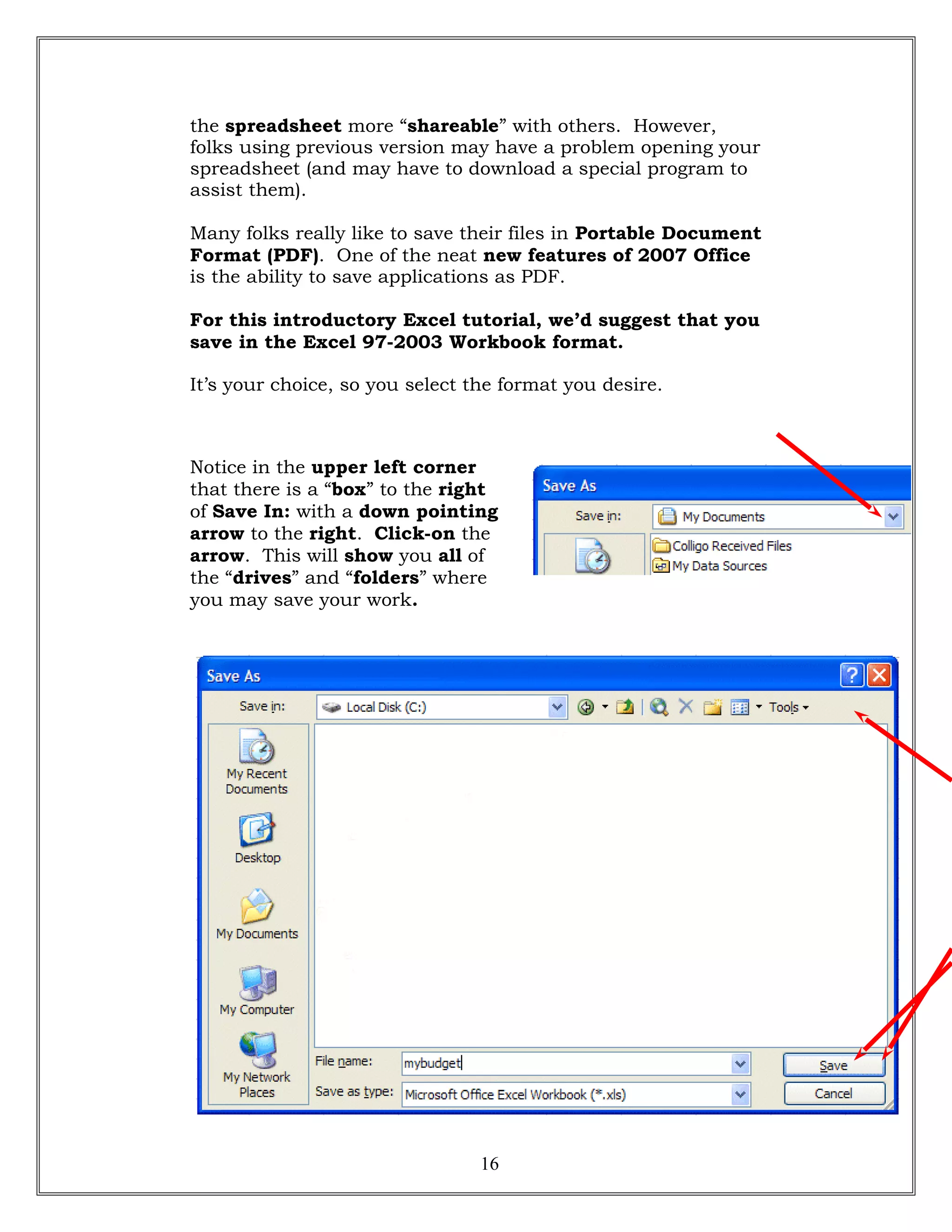 the spreadsheet more “shareable” with others. However,
folks using previous version may have a problem opening your
spreadsheet (and may have to download a special program to
assist them).
Many folks really like to save their files in Portable Document
Format (PDF). One of the neat new features of 2007 Office
is the ability to save applications as PDF.
For this introductory Excel tutorial, we’d suggest that you
save in the Excel 97-2003 Workbook format.
It’s your choice, so you select the format you desire.
Notice in the upper left corner
that there is a “box” to the right
of Save In: with a down pointing
arrow to the right. Click-on the
arrow. This will show you all of
the “drives” and “folders” where
you may save your work.
16
 