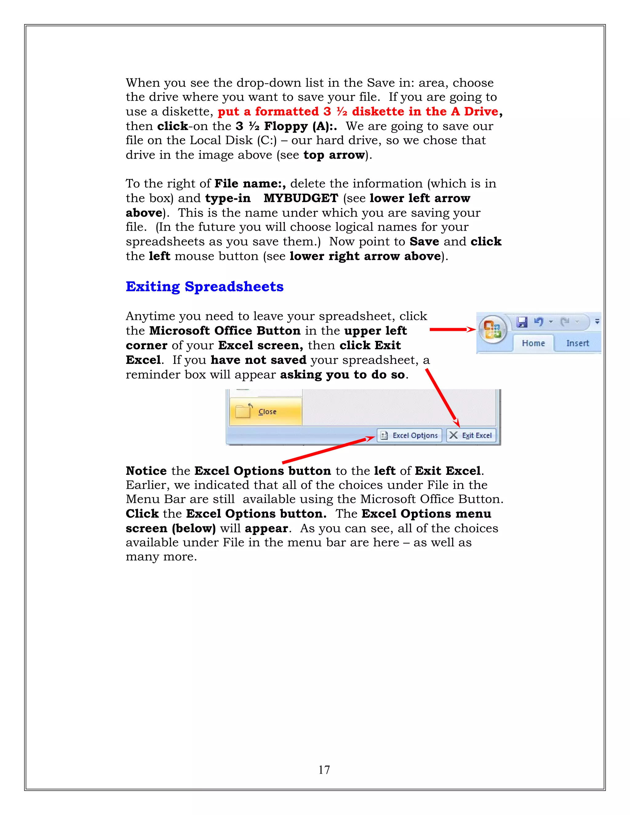 When you see the drop-down list in the Save in: area, choose
the drive where you want to save your file. If you are going to
use a diskette, put a formatted 3 ½ diskette in the A Drive,
then click-on the 3 ½ Floppy (A):. We are going to save our
file on the Local Disk (C:) – our hard drive, so we chose that
drive in the image above (see top arrow).
To the right of File name:, delete the information (which is in
the box) and type-in MYBUDGET (see lower left arrow
above). This is the name under which you are saving your
file. (In the future you will choose logical names for your
spreadsheets as you save them.) Now point to Save and click
the left mouse button (see lower right arrow above).
Exiting Spreadsheets
Anytime you need to leave your spreadsheet, click
the Microsoft Office Button in the upper left
corner of your Excel screen, then click Exit
Excel. If you have not saved your spreadsheet, a
reminder box will appear asking you to do so.
Notice the Excel Options button to the left of Exit Excel.
Earlier, we indicated that all of the choices under File in the
Menu Bar are still available using the Microsoft Office Button.
Click the Excel Options button. The Excel Options menu
screen (below) will appear. As you can see, all of the choices
available under File in the menu bar are here – as well as
many more.
17
 