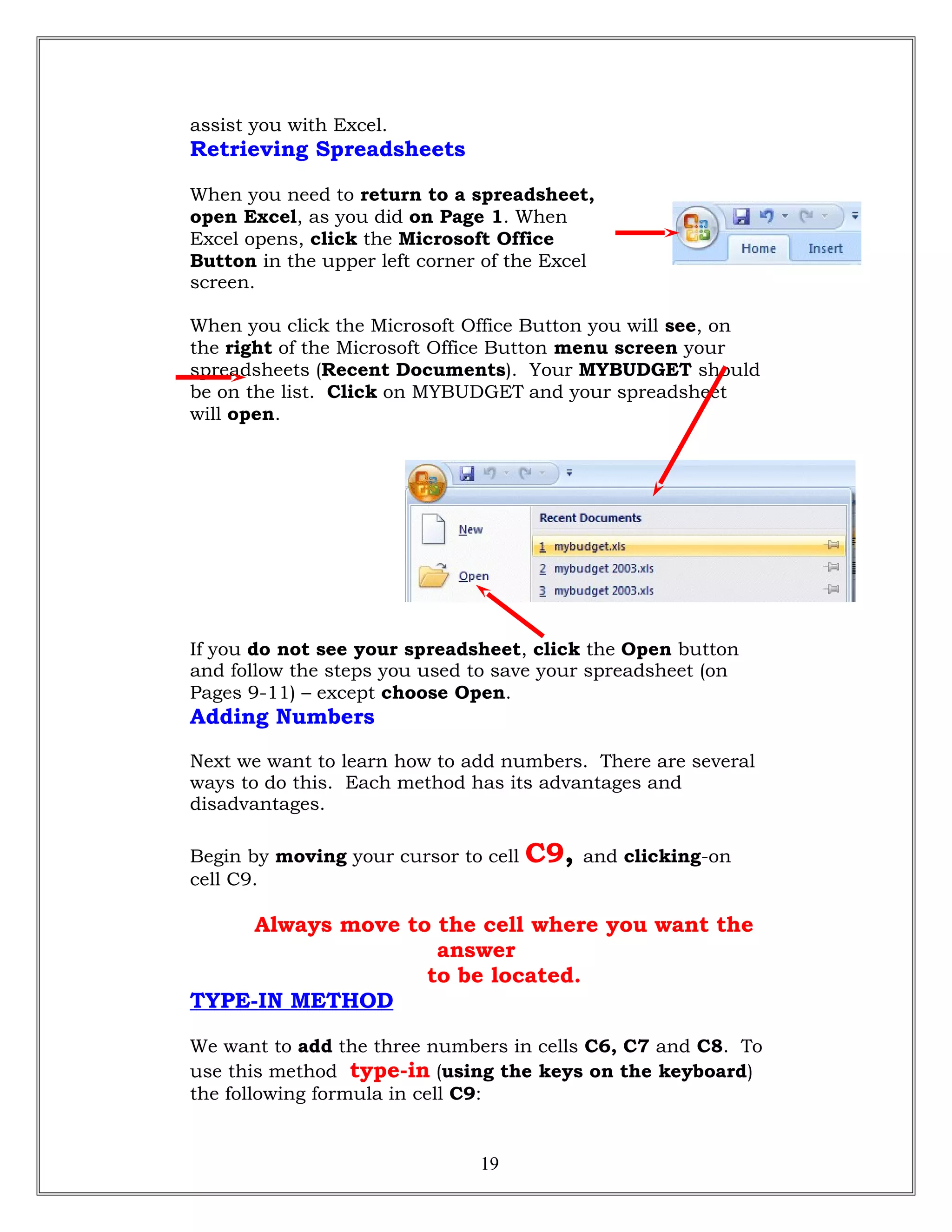 assist you with Excel.
Retrieving Spreadsheets
When you need to return to a spreadsheet,
open Excel, as you did on Page 1. When
Excel opens, click the Microsoft Office
Button in the upper left corner of the Excel
screen.
When you click the Microsoft Office Button you will see, on
the right of the Microsoft Office Button menu screen your
spreadsheets (Recent Documents). Your MYBUDGET should
be on the list. Click on MYBUDGET and your spreadsheet
will open.
If you do not see your spreadsheet, click the Open button
and follow the steps you used to save your spreadsheet (on
Pages 9-11) – except choose Open.
Adding Numbers
Next we want to learn how to add numbers. There are several
ways to do this. Each method has its advantages and
disadvantages.
Begin by moving your cursor to cell C9, and clicking-on
cell C9.
Always move to the cell where you want the
answer
to be located.
TYPE-IN METHOD
We want to add the three numbers in cells C6, C7 and C8. To
use this method type-in (using the keys on the keyboard)
the following formula in cell C9:
19
 