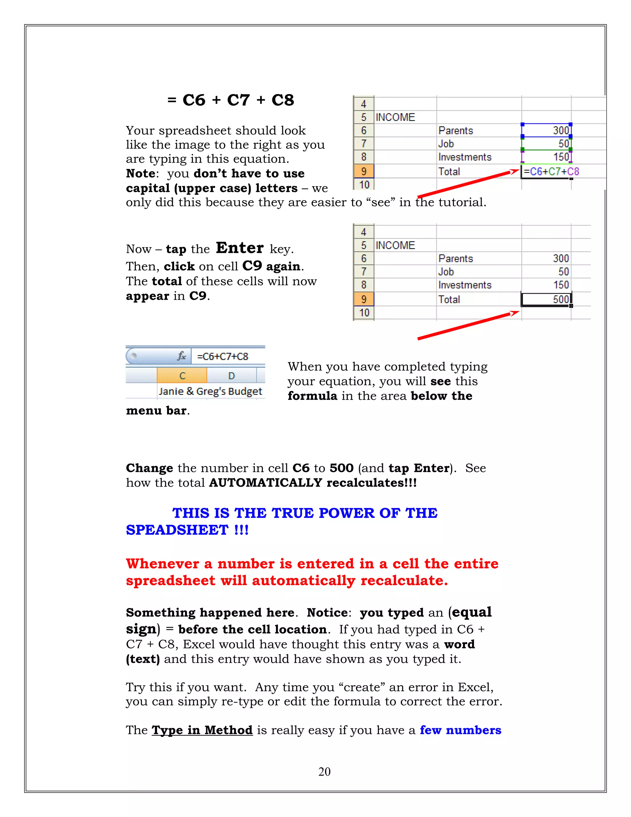 = C6 + C7 + C8
Your spreadsheet should look
like the image to the right as you
are typing in this equation.
Note: you don’t have to use
capital (upper case) letters – we
only did this because they are easier to “see” in the tutorial.
Now – tap the Enter key.
Then, click on cell C9 again.
The total of these cells will now
appear in C9.
When you have completed typing
your equation, you will see this
formula in the area below the
menu bar.
Change the number in cell C6 to 500 (and tap Enter). See
how the total AUTOMATICALLY recalculates!!!
THIS IS THE TRUE POWER OF THE
SPEADSHEET !!!
Whenever a number is entered in a cell the entire
spreadsheet will automatically recalculate.
Something happened here. Notice: you typed an (equal
sign) = before the cell location. If you had typed in C6 +
C7 + C8, Excel would have thought this entry was a word
(text) and this entry would have shown as you typed it.
Try this if you want. Any time you “create” an error in Excel,
you can simply re-type or edit the formula to correct the error.
The Type in Method is really easy if you have a few numbers
20
 