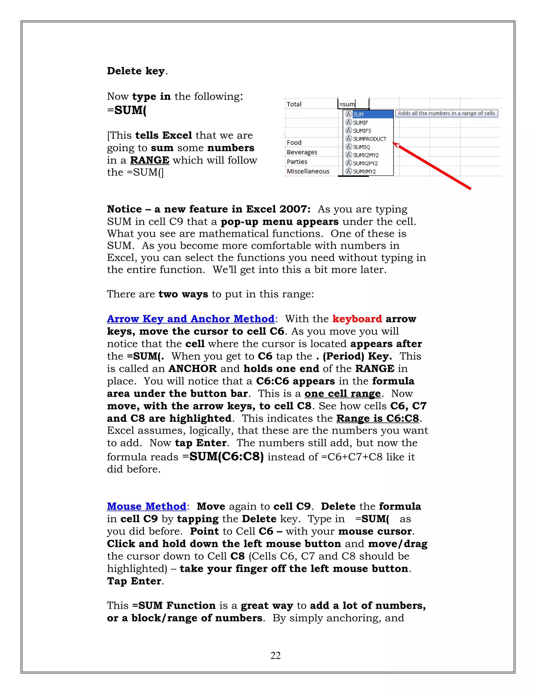 Delete key.
Now type in the following:
=SUM(
[This tells Excel that we are
going to sum some numbers
in a RANGE which will follow
the =SUM(]
Notice – a new feature in Excel 2007: As you are typing
SUM in cell C9 that a pop-up menu appears under the cell.
What you see are mathematical functions. One of these is
SUM. As you become more comfortable with numbers in
Excel, you can select the functions you need without typing in
the entire function. We’ll get into this a bit more later.
There are two ways to put in this range:
Arrow Key and Anchor Method: With the keyboard arrow
keys, move the cursor to cell C6. As you move you will
notice that the cell where the cursor is located appears after
the =SUM(. When you get to C6 tap the . (Period) Key. This
is called an ANCHOR and holds one end of the RANGE in
place. You will notice that a C6:C6 appears in the formula
area under the button bar. This is a one cell range. Now
move, with the arrow keys, to cell C8. See how cells C6, C7
and C8 are highlighted. This indicates the Range is C6:C8.
Excel assumes, logically, that these are the numbers you want
to add. Now tap Enter. The numbers still add, but now the
formula reads =SUM(C6:C8) instead of =C6+C7+C8 like it
did before.
Mouse Method: Move again to cell C9. Delete the formula
in cell C9 by tapping the Delete key. Type in =SUM( as
you did before. Point to Cell C6 – with your mouse cursor.
Click and hold down the left mouse button and move/drag
the cursor down to Cell C8 (Cells C6, C7 and C8 should be
highlighted) – take your finger off the left mouse button.
Tap Enter.
This =SUM Function is a great way to add a lot of numbers,
or a block/range of numbers. By simply anchoring, and
22
 