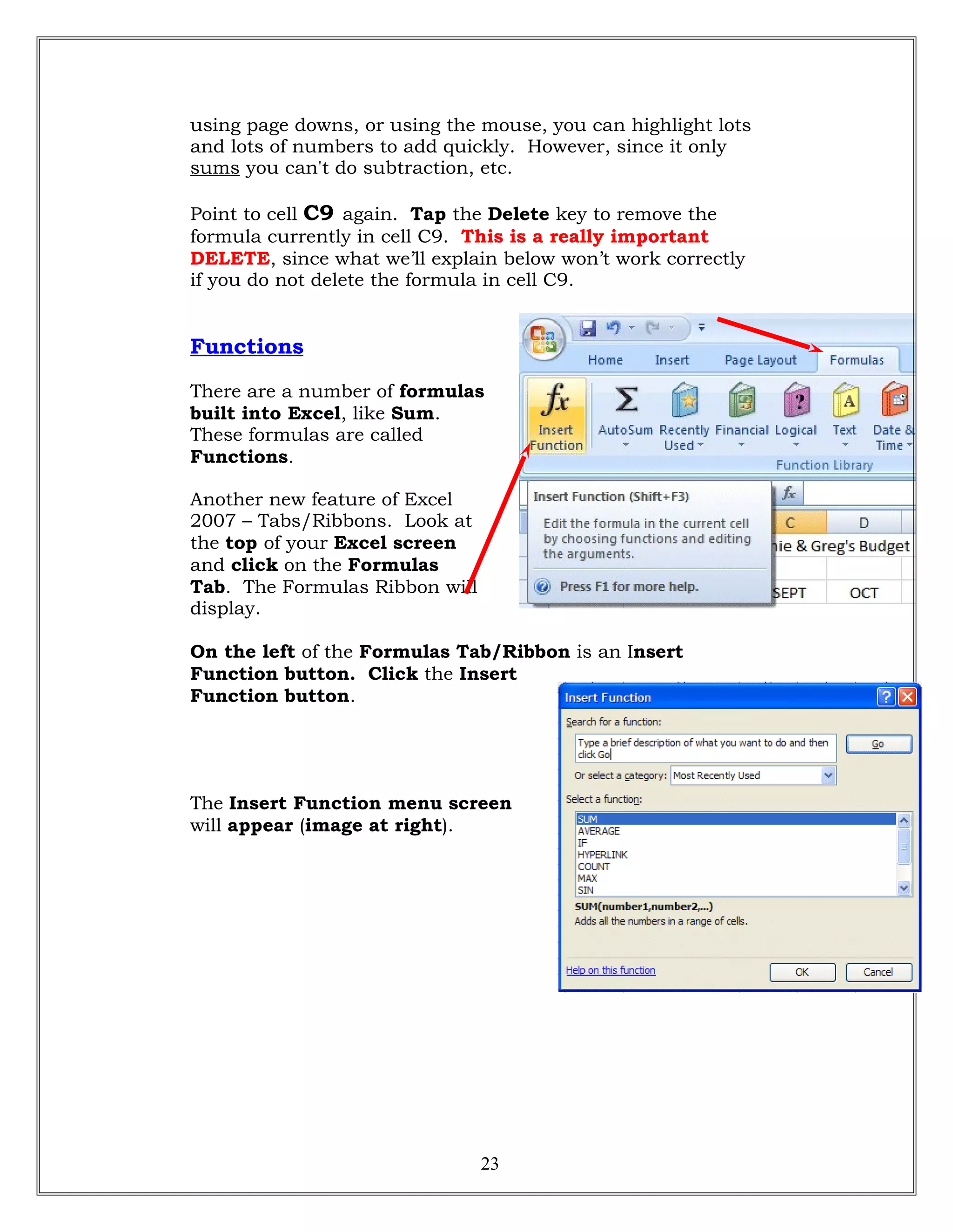 using page downs, or using the mouse, you can highlight lots
and lots of numbers to add quickly. However, since it only
sums you can't do subtraction, etc.
Point to cell C9 again. Tap the Delete key to remove the
formula currently in cell C9. This is a really important
DELETE, since what we’ll explain below won’t work correctly
if you do not delete the formula in cell C9.
Functions
There are a number of formulas
built into Excel, like Sum.
These formulas are called
Functions.
Another new feature of Excel
2007 – Tabs/Ribbons. Look at
the top of your Excel screen
and click on the Formulas
Tab. The Formulas Ribbon will
display.
On the left of the Formulas Tab/Ribbon is an Insert
Function button. Click the Insert
Function button.
The Insert Function menu screen
will appear (image at right).
23
 