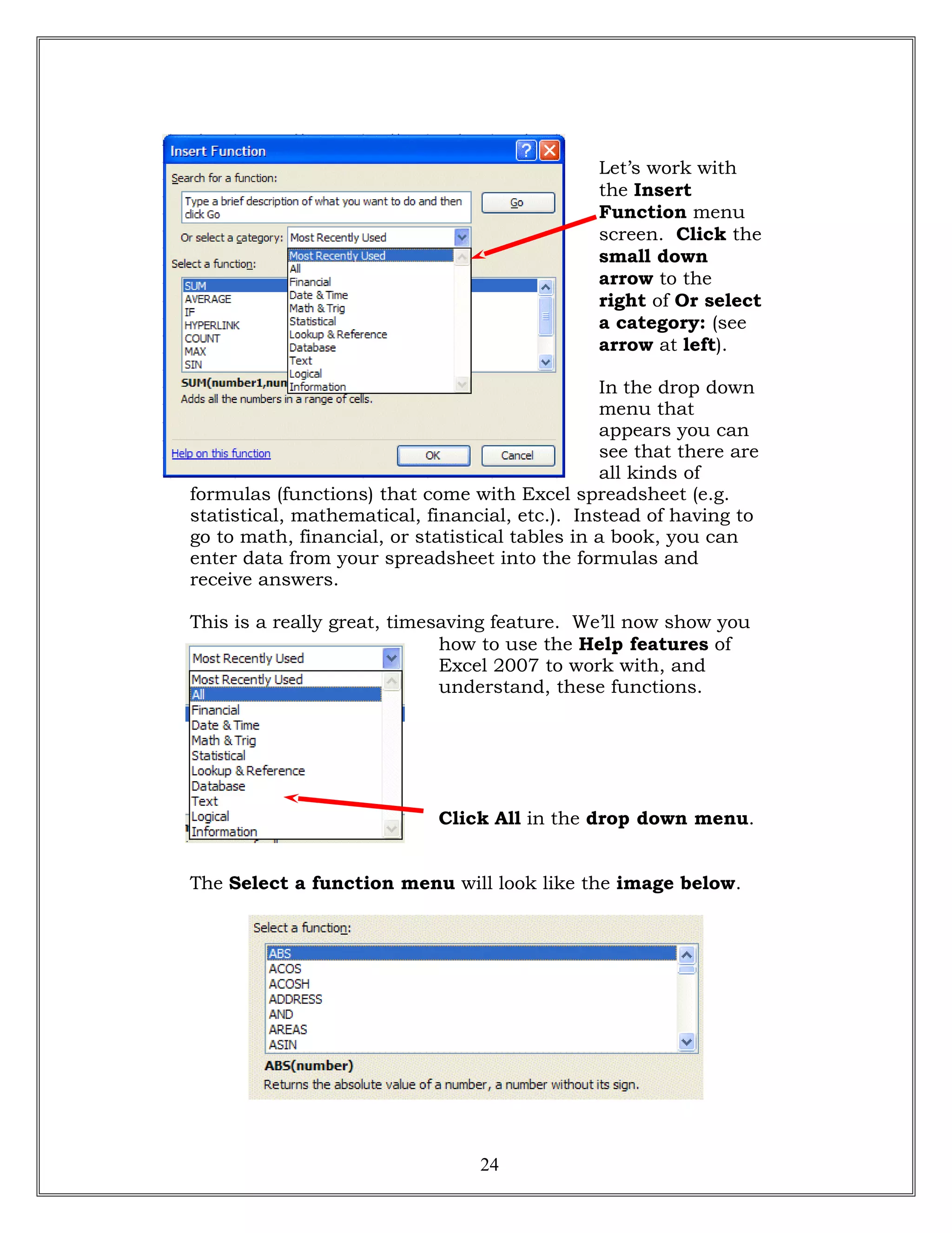 Let’s work with
the Insert
Function menu
screen. Click the
small down
arrow to the
right of Or select
a category: (see
arrow at left).
In the drop down
menu that
appears you can
see that there are
all kinds of
formulas (functions) that come with Excel spreadsheet (e.g.
statistical, mathematical, financial, etc.). Instead of having to
go to math, financial, or statistical tables in a book, you can
enter data from your spreadsheet into the formulas and
receive answers.
This is a really great, timesaving feature. We’ll now show you
how to use the Help features of
Excel 2007 to work with, and
understand, these functions.
Click All in the drop down menu.
The Select a function menu will look like the image below.
24
 