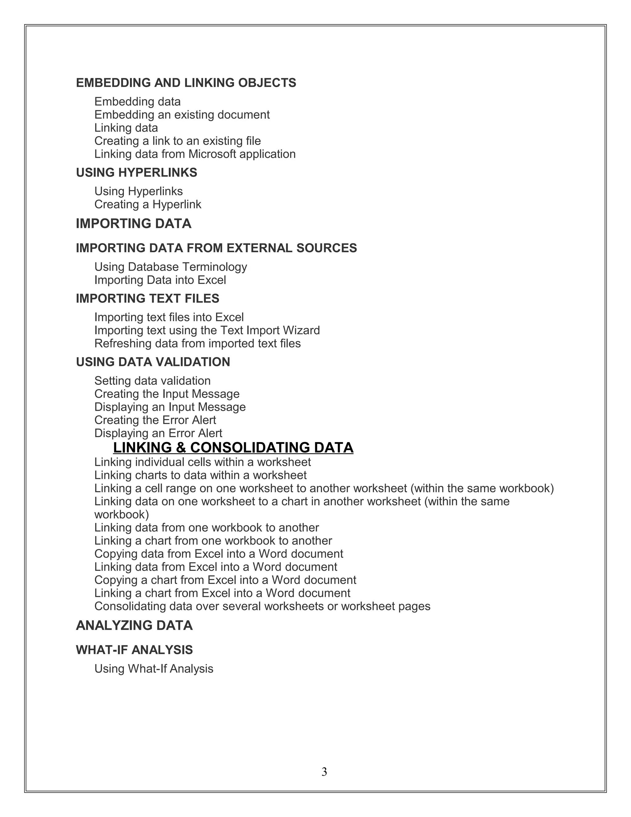 EMBEDDING AND LINKING OBJECTS
Embedding data
Embedding an existing document
Linking data
Creating a link to an existing file
Linking data from Microsoft application
USING HYPERLINKS
Using Hyperlinks
Creating a Hyperlink
IMPORTING DATA
IMPORTING DATA FROM EXTERNAL SOURCES
Using Database Terminology
Importing Data into Excel
IMPORTING TEXT FILES
Importing text files into Excel
Importing text using the Text Import Wizard
Refreshing data from imported text files
USING DATA VALIDATION
Setting data validation
Creating the Input Message
Displaying an Input Message
Creating the Error Alert
Displaying an Error Alert
LINKING & CONSOLIDATING DATA
Linking individual cells within a worksheet
Linking charts to data within a worksheet
Linking a cell range on one worksheet to another worksheet (within the same workbook)
Linking data on one worksheet to a chart in another worksheet (within the same
workbook)
Linking data from one workbook to another
Linking a chart from one workbook to another
Copying data from Excel into a Word document
Linking data from Excel into a Word document
Copying a chart from Excel into a Word document
Linking a chart from Excel into a Word document
Consolidating data over several worksheets or worksheet pages
ANALYZING DATA
WHAT-IF ANALYSIS
Using What-If Analysis
3
 