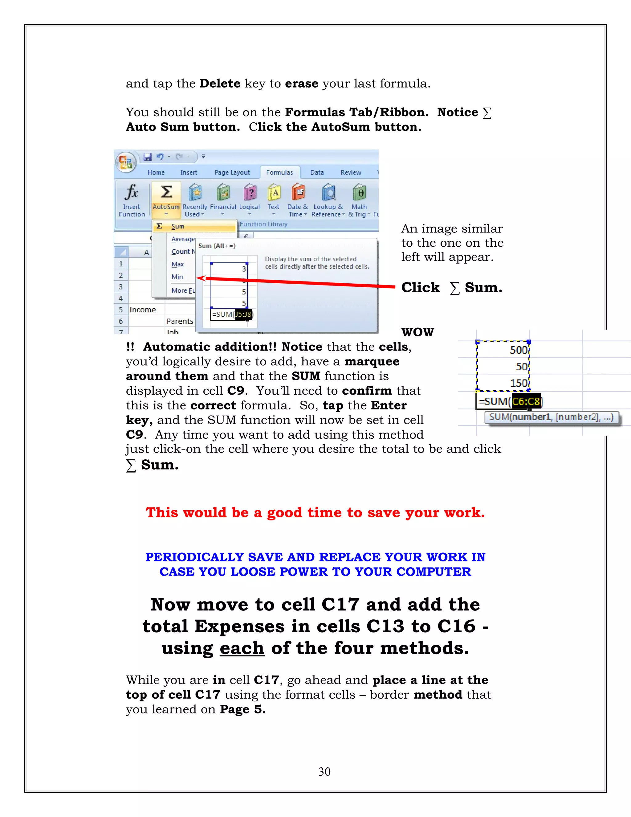 and tap the Delete key to erase your last formula.
You should still be on the Formulas Tab/Ribbon. Notice ∑
Auto Sum button. Click the AutoSum button.
An image similar
to the one on the
left will appear.
Click ∑ Sum.
WOW
!! Automatic addition!! Notice that the cells,
you’d logically desire to add, have a marquee
around them and that the SUM function is
displayed in cell C9. You’ll need to confirm that
this is the correct formula. So, tap the Enter
key, and the SUM function will now be set in cell
C9. Any time you want to add using this method
just click-on the cell where you desire the total to be and click
∑ Sum.
This would be a good time to save your work.
PERIODICALLY SAVE AND REPLACE YOUR WORK IN
CASE YOU LOOSE POWER TO YOUR COMPUTER
Now move to cell C17 and add the
total Expenses in cells C13 to C16 -
using each of the four methods.
While you are in cell C17, go ahead and place a line at the
top of cell C17 using the format cells – border method that
you learned on Page 5.
30
 