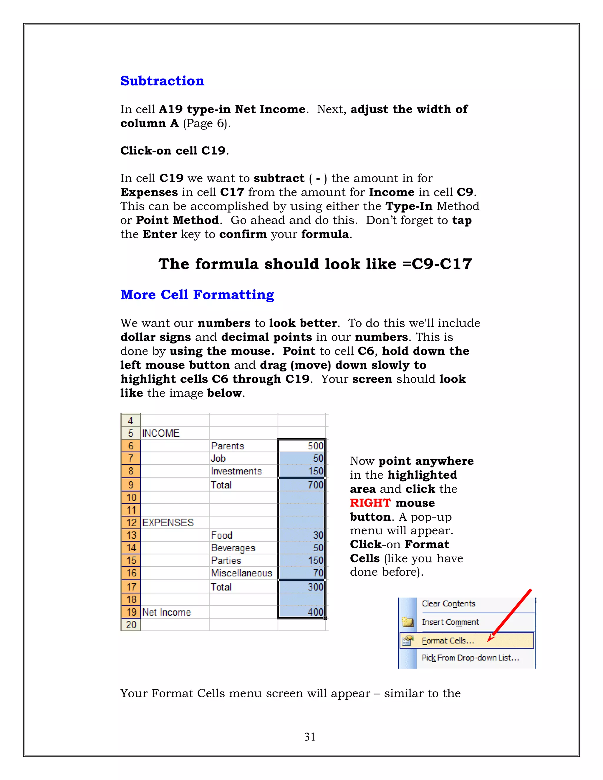 Subtraction
In cell A19 type-in Net Income. Next, adjust the width of
column A (Page 6).
Click-on cell C19.
In cell C19 we want to subtract ( - ) the amount in for
Expenses in cell C17 from the amount for Income in cell C9.
This can be accomplished by using either the Type-In Method
or Point Method. Go ahead and do this. Don’t forget to tap
the Enter key to confirm your formula.
The formula should look like =C9-C17
More Cell Formatting
We want our numbers to look better. To do this we'll include
dollar signs and decimal points in our numbers. This is
done by using the mouse. Point to cell C6, hold down the
left mouse button and drag (move) down slowly to
highlight cells C6 through C19. Your screen should look
like the image below.
Now point anywhere
in the highlighted
area and click the
RIGHT mouse
button. A pop-up
menu will appear.
Click-on Format
Cells (like you have
done before).
Your Format Cells menu screen will appear – similar to the
31
 