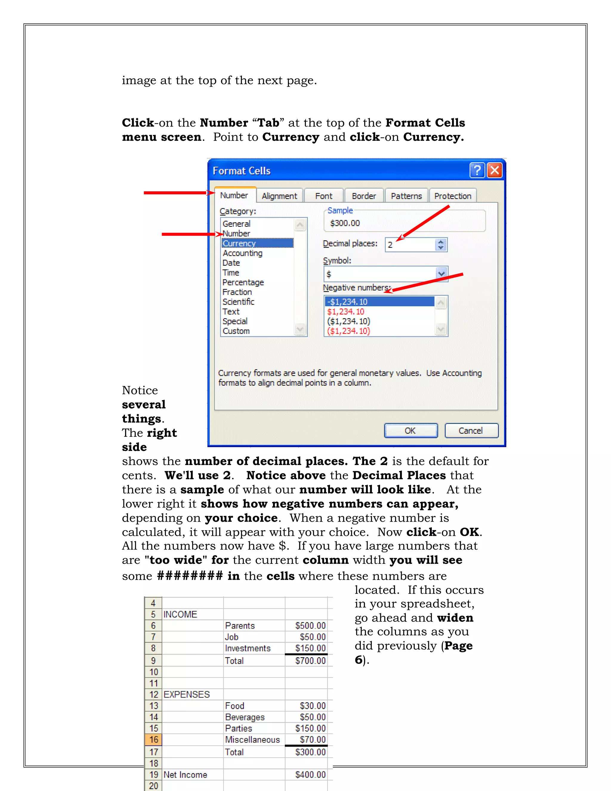 image at the top of the next page.
Click-on the Number “Tab” at the top of the Format Cells
menu screen. Point to Currency and click-on Currency.
Notice
several
things.
The right
side
shows the number of decimal places. The 2 is the default for
cents. We'll use 2. Notice above the Decimal Places that
there is a sample of what our number will look like. At the
lower right it shows how negative numbers can appear,
depending on your choice. When a negative number is
calculated, it will appear with your choice. Now click-on OK.
All the numbers now have $. If you have large numbers that
are "too wide" for the current column width you will see
some ######## in the cells where these numbers are
located. If this occurs
in your spreadsheet,
go ahead and widen
the columns as you
did previously (Page
6).
32
 