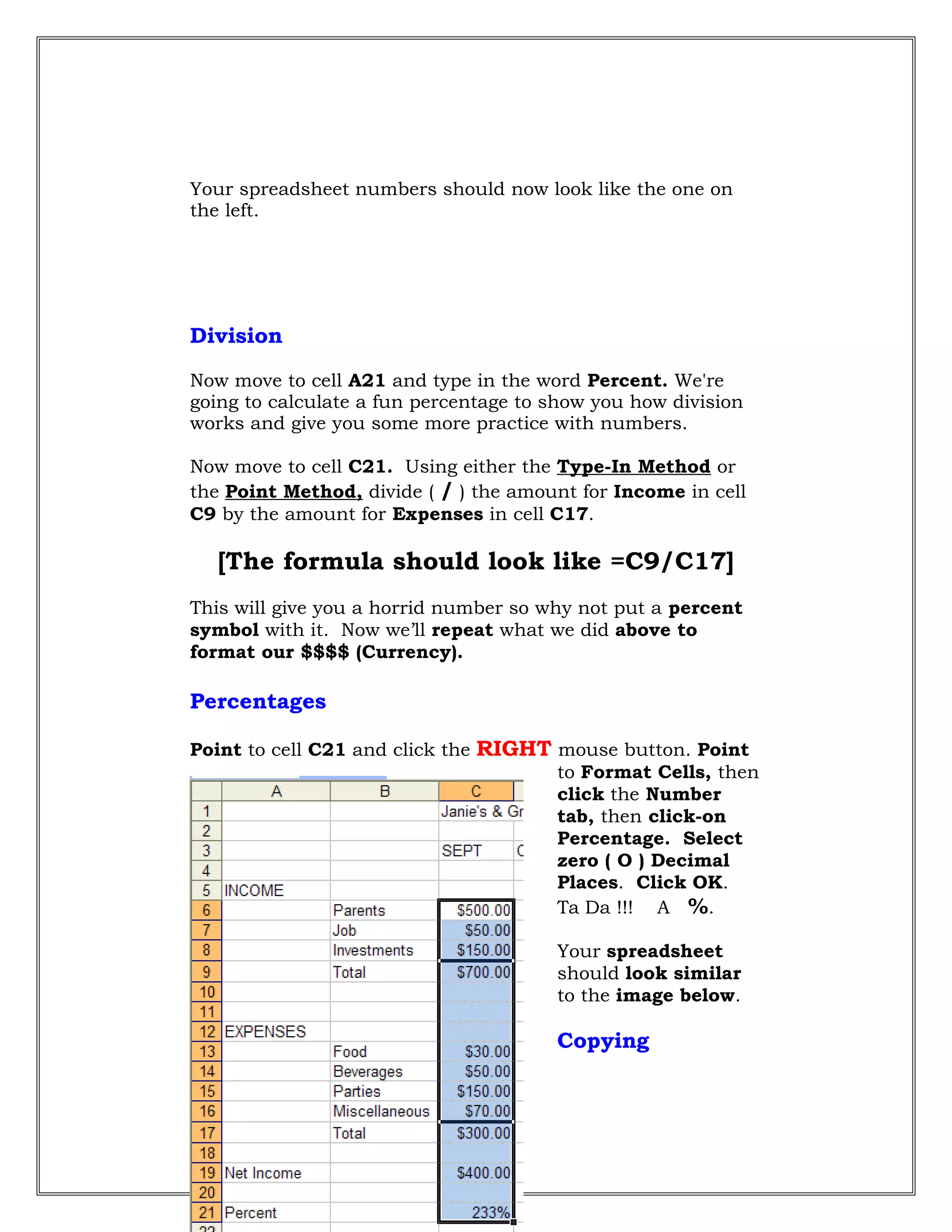 Your spreadsheet numbers should now look like the one on
the left.
Division
Now move to cell A21 and type in the word Percent. We're
going to calculate a fun percentage to show you how division
works and give you some more practice with numbers.
Now move to cell C21. Using either the Type-In Method or
the Point Method, divide ( / ) the amount for Income in cell
C9 by the amount for Expenses in cell C17.
[The formula should look like =C9/C17]
This will give you a horrid number so why not put a percent
symbol with it. Now we’ll repeat what we did above to
format our $$$$ (Currency).
Percentages
Point to cell C21 and click the RIGHT mouse button. Point
to Format Cells, then
click the Number
tab, then click-on
Percentage. Select
zero ( O ) Decimal
Places. Click OK.
Ta Da !!! A %.
Your spreadsheet
should look similar
to the image below.
Copying
33
 