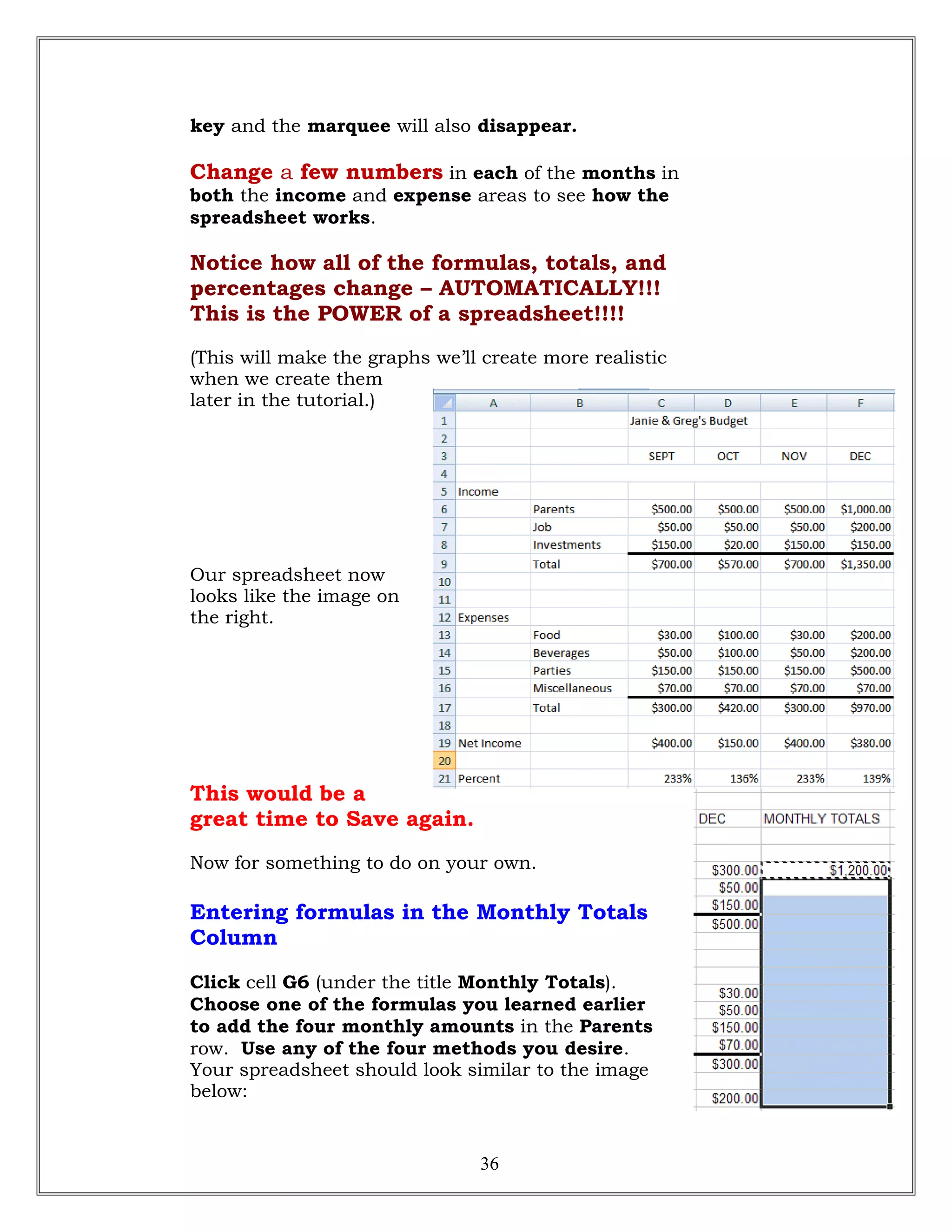 key and the marquee will also disappear.
Change a few numbers in each of the months in
both the income and expense areas to see how the
spreadsheet works.
Notice how all of the formulas, totals, and
percentages change – AUTOMATICALLY!!!
This is the POWER of a spreadsheet!!!!
(This will make the graphs we’ll create more realistic
when we create them
later in the tutorial.)
Our spreadsheet now
looks like the image on
the right.
This would be a
great time to Save again.
Now for something to do on your own.
Entering formulas in the Monthly Totals
Column
Click cell G6 (under the title Monthly Totals).
Choose one of the formulas you learned earlier
to add the four monthly amounts in the Parents
row. Use any of the four methods you desire.
Your spreadsheet should look similar to the image
below:
36
 