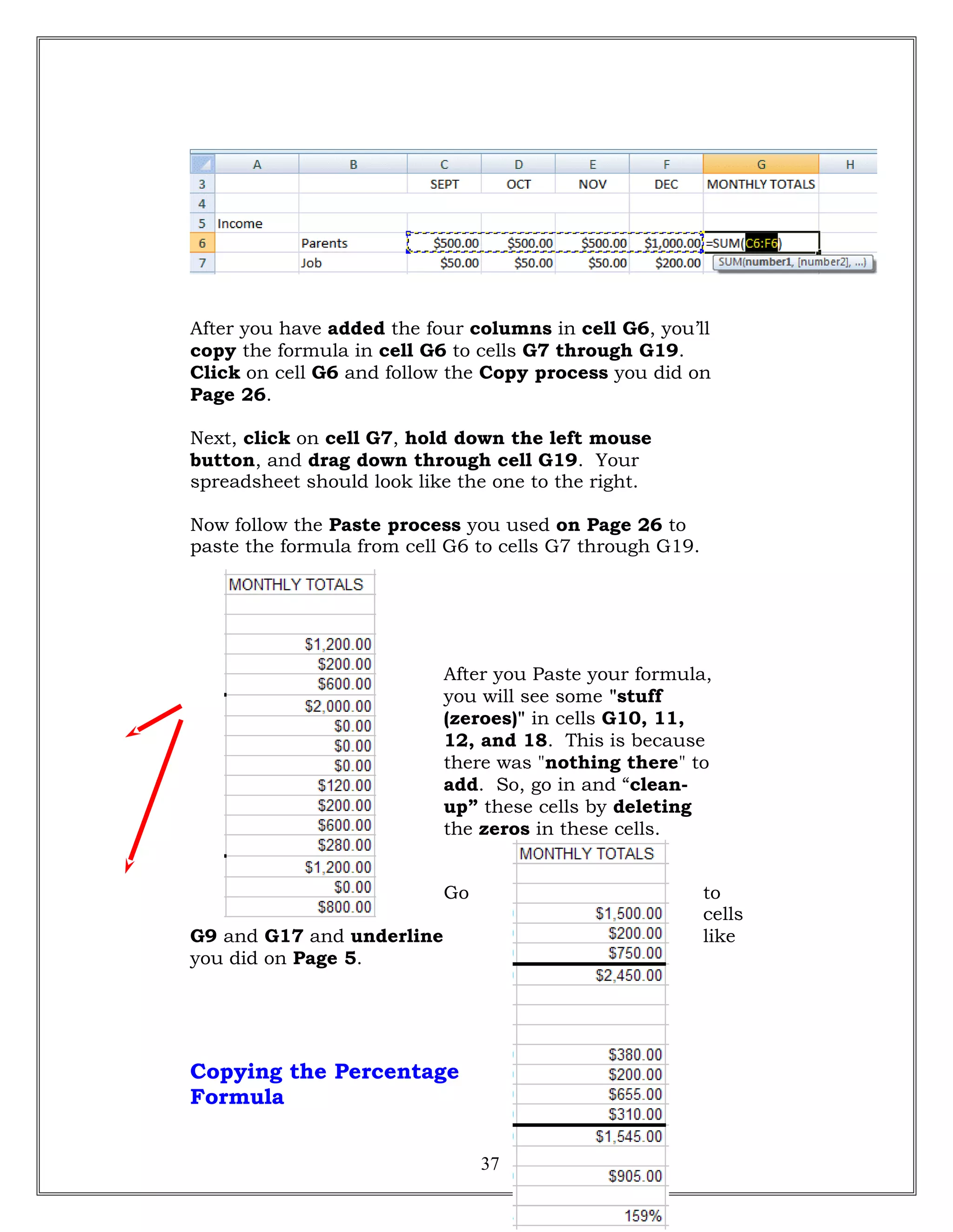 After you have added the four columns in cell G6, you’ll
copy the formula in cell G6 to cells G7 through G19.
Click on cell G6 and follow the Copy process you did on
Page 26.
Next, click on cell G7, hold down the left mouse
button, and drag down through cell G19. Your
spreadsheet should look like the one to the right.
Now follow the Paste process you used on Page 26 to
paste the formula from cell G6 to cells G7 through G19.
After you Paste your formula,
you will see some "stuff
(zeroes)" in cells G10, 11,
12, and 18. This is because
there was "nothing there" to
add. So, go in and “clean-
up” these cells by deleting
the zeros in these cells.
Go to
cells
G9 and G17 and underline like
you did on Page 5.
Copying the Percentage
Formula
37
 