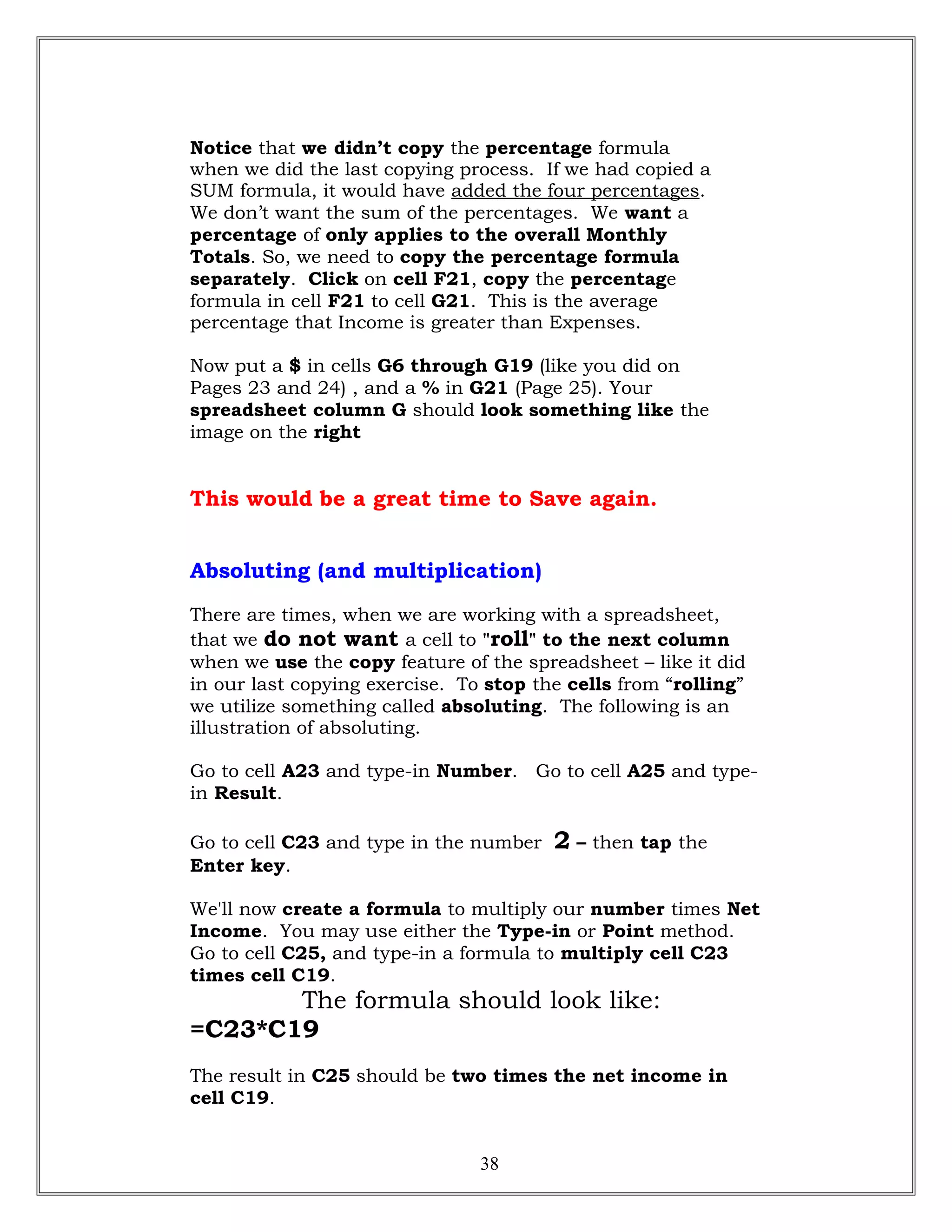 Notice that we didn’t copy the percentage formula
when we did the last copying process. If we had copied a
SUM formula, it would have added the four percentages.
We don’t want the sum of the percentages. We want a
percentage of only applies to the overall Monthly
Totals. So, we need to copy the percentage formula
separately. Click on cell F21, copy the percentage
formula in cell F21 to cell G21. This is the average
percentage that Income is greater than Expenses.
Now put a $ in cells G6 through G19 (like you did on
Pages 23 and 24) , and a % in G21 (Page 25). Your
spreadsheet column G should look something like the
image on the right
This would be a great time to Save again.
Absoluting (and multiplication)
There are times, when we are working with a spreadsheet,
that we do not want a cell to "roll" to the next column
when we use the copy feature of the spreadsheet – like it did
in our last copying exercise. To stop the cells from “rolling”
we utilize something called absoluting. The following is an
illustration of absoluting.
Go to cell A23 and type-in Number. Go to cell A25 and type-
in Result.
Go to cell C23 and type in the number 2 – then tap the
Enter key.
We'll now create a formula to multiply our number times Net
Income. You may use either the Type-in or Point method.
Go to cell C25, and type-in a formula to multiply cell C23
times cell C19.
The formula should look like:
=C23*C19
The result in C25 should be two times the net income in
cell C19.
38
 