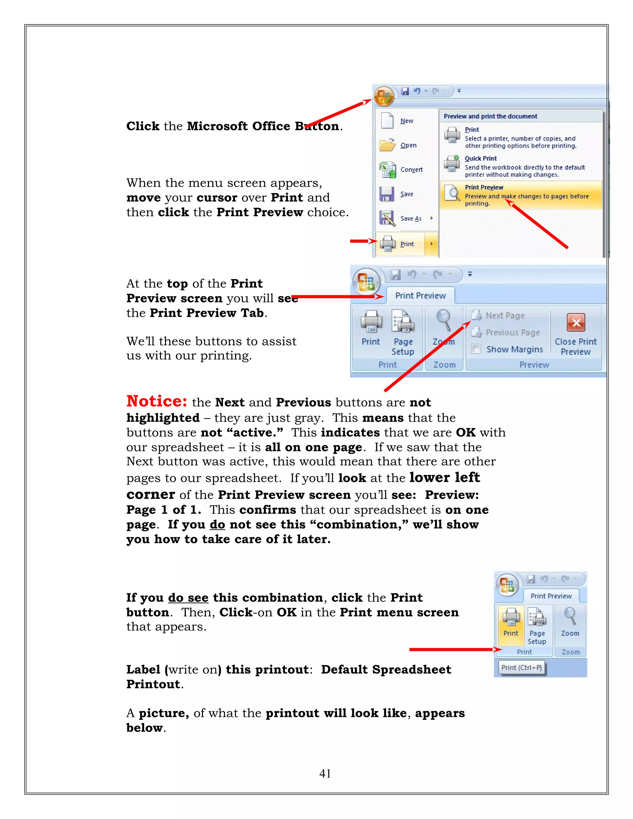 Click the Microsoft Office Button.
When the menu screen appears,
move your cursor over Print and
then click the Print Preview choice.
At the top of the Print
Preview screen you will see
the Print Preview Tab.
We’ll these buttons to assist
us with our printing.
Notice: the Next and Previous buttons are not
highlighted – they are just gray. This means that the
buttons are not “active.” This indicates that we are OK with
our spreadsheet – it is all on one page. If we saw that the
Next button was active, this would mean that there are other
pages to our spreadsheet. If you’ll look at the lower left
corner of the Print Preview screen you’ll see: Preview:
Page 1 of 1. This confirms that our spreadsheet is on one
page. If you do not see this “combination,” we’ll show
you how to take care of it later.
If you do see this combination, click the Print
button. Then, Click-on OK in the Print menu screen
that appears.
Label (write on) this printout: Default Spreadsheet
Printout.
A picture, of what the printout will look like, appears
below.
41
 