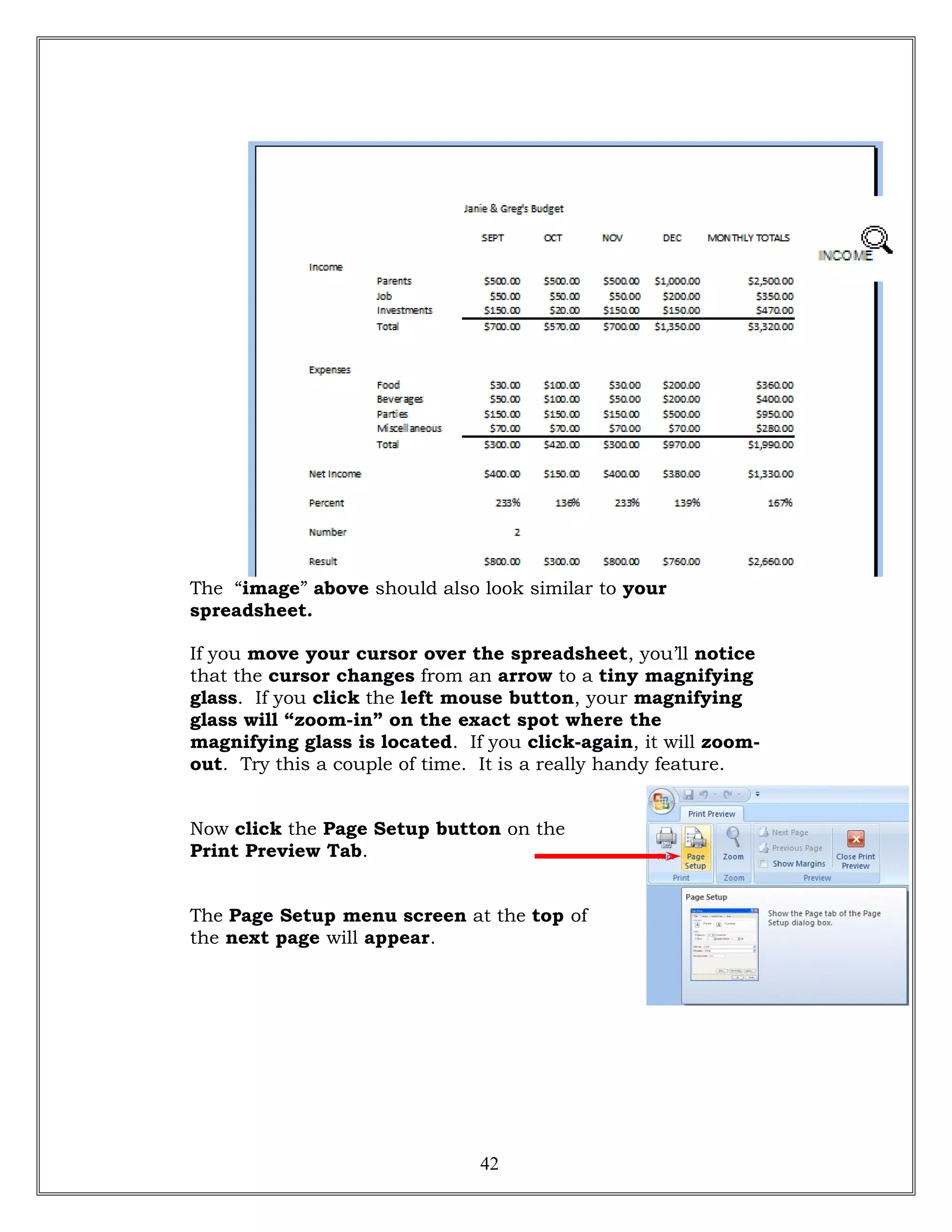 The “image” above should also look similar to your
spreadsheet.
If you move your cursor over the spreadsheet, you’ll notice
that the cursor changes from an arrow to a tiny magnifying
glass. If you click the left mouse button, your magnifying
glass will “zoom-in” on the exact spot where the
magnifying glass is located. If you click-again, it will zoom-
out. Try this a couple of time. It is a really handy feature.
Now click the Page Setup button on the
Print Preview Tab.
The Page Setup menu screen at the top of
the next page will appear.
42
 