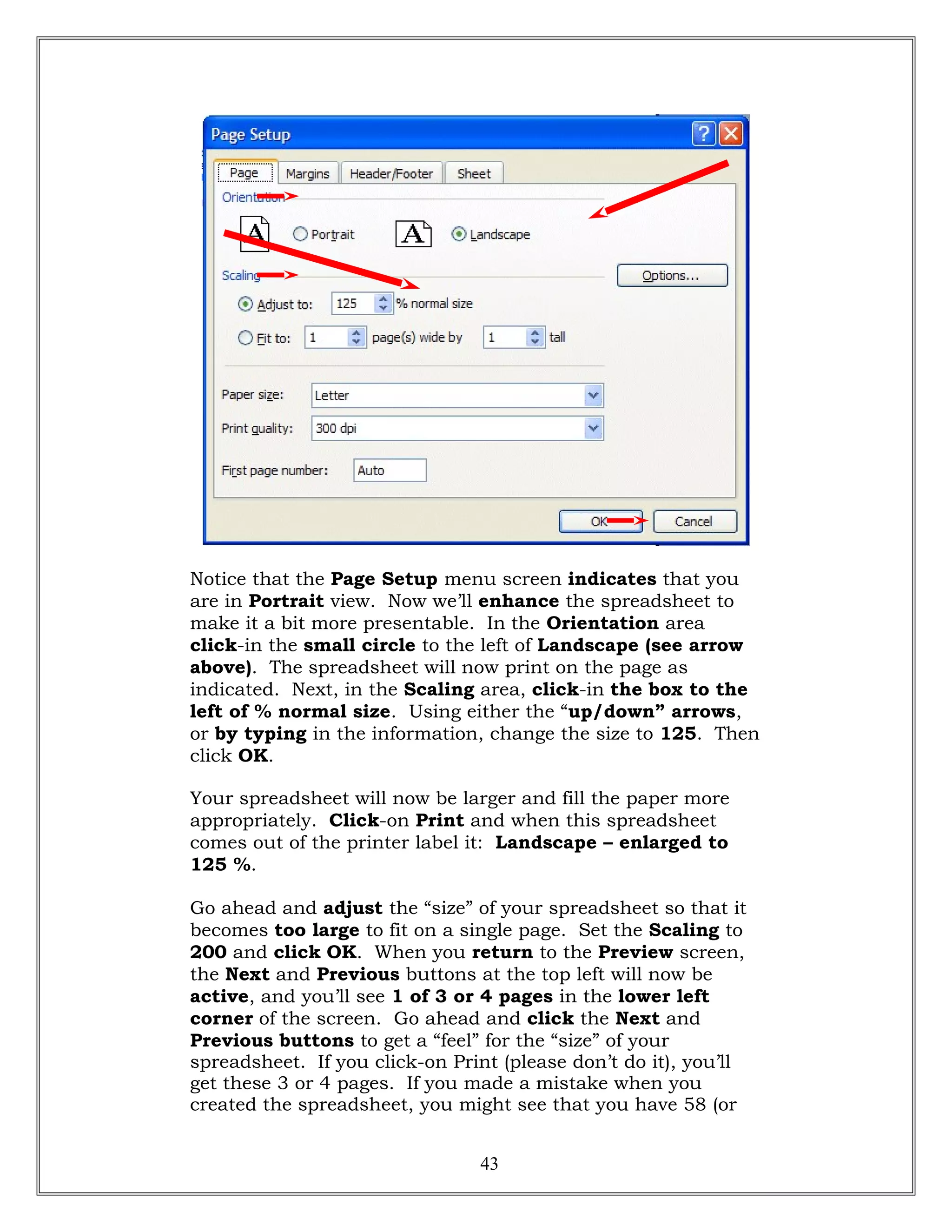 Notice that the Page Setup menu screen indicates that you
are in Portrait view. Now we’ll enhance the spreadsheet to
make it a bit more presentable. In the Orientation area
click-in the small circle to the left of Landscape (see arrow
above). The spreadsheet will now print on the page as
indicated. Next, in the Scaling area, click-in the box to the
left of % normal size. Using either the “up/down” arrows,
or by typing in the information, change the size to 125. Then
click OK.
Your spreadsheet will now be larger and fill the paper more
appropriately. Click-on Print and when this spreadsheet
comes out of the printer label it: Landscape – enlarged to
125 %.
Go ahead and adjust the “size” of your spreadsheet so that it
becomes too large to fit on a single page. Set the Scaling to
200 and click OK. When you return to the Preview screen,
the Next and Previous buttons at the top left will now be
active, and you’ll see 1 of 3 or 4 pages in the lower left
corner of the screen. Go ahead and click the Next and
Previous buttons to get a “feel” for the “size” of your
spreadsheet. If you click-on Print (please don’t do it), you’ll
get these 3 or 4 pages. If you made a mistake when you
created the spreadsheet, you might see that you have 58 (or
43
 