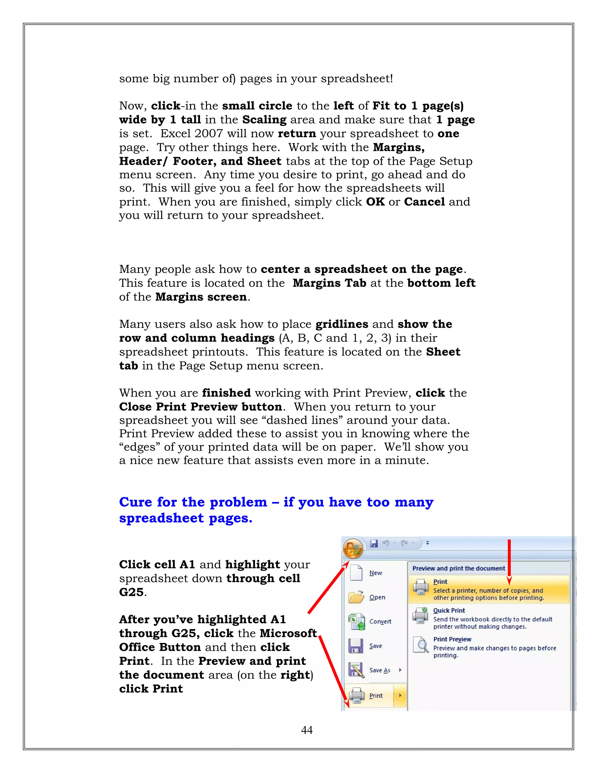 some big number of) pages in your spreadsheet!
Now, click-in the small circle to the left of Fit to 1 page(s)
wide by 1 tall in the Scaling area and make sure that 1 page
is set. Excel 2007 will now return your spreadsheet to one
page. Try other things here. Work with the Margins,
Header/ Footer, and Sheet tabs at the top of the Page Setup
menu screen. Any time you desire to print, go ahead and do
so. This will give you a feel for how the spreadsheets will
print. When you are finished, simply click OK or Cancel and
you will return to your spreadsheet.
Many people ask how to center a spreadsheet on the page.
This feature is located on the Margins Tab at the bottom left
of the Margins screen.
Many users also ask how to place gridlines and show the
row and column headings (A, B, C and 1, 2, 3) in their
spreadsheet printouts. This feature is located on the Sheet
tab in the Page Setup menu screen.
When you are finished working with Print Preview, click the
Close Print Preview button. When you return to your
spreadsheet you will see “dashed lines” around your data.
Print Preview added these to assist you in knowing where the
“edges” of your printed data will be on paper. We’ll show you
a nice new feature that assists even more in a minute.
Cure for the problem – if you have too many
spreadsheet pages.
Click cell A1 and highlight your
spreadsheet down through cell
G25.
After you’ve highlighted A1
through G25, click the Microsoft
Office Button and then click
Print. In the Preview and print
the document area (on the right)
click Print
44
 