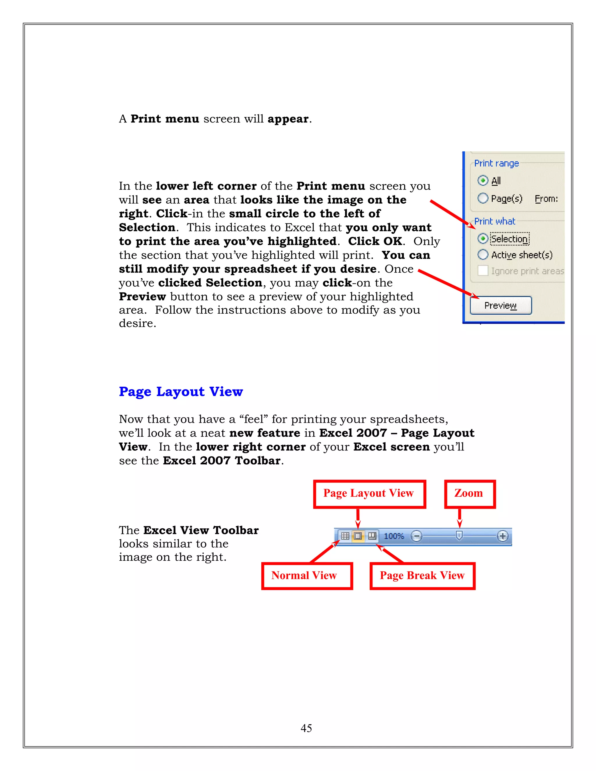 A Print menu screen will appear.
In the lower left corner of the Print menu screen you
will see an area that looks like the image on the
right. Click-in the small circle to the left of
Selection. This indicates to Excel that you only want
to print the area you’ve highlighted. Click OK. Only
the section that you’ve highlighted will print. You can
still modify your spreadsheet if you desire. Once
you’ve clicked Selection, you may click-on the
Preview button to see a preview of your highlighted
area. Follow the instructions above to modify as you
desire.
Page Layout View
Now that you have a “feel” for printing your spreadsheets,
we’ll look at a neat new feature in Excel 2007 – Page Layout
View. In the lower right corner of your Excel screen you’ll
see the Excel 2007 Toolbar.
The Excel View Toolbar
looks similar to the
image on the right.
45
Normal View Page Break View
ZoomPage Layout View
 