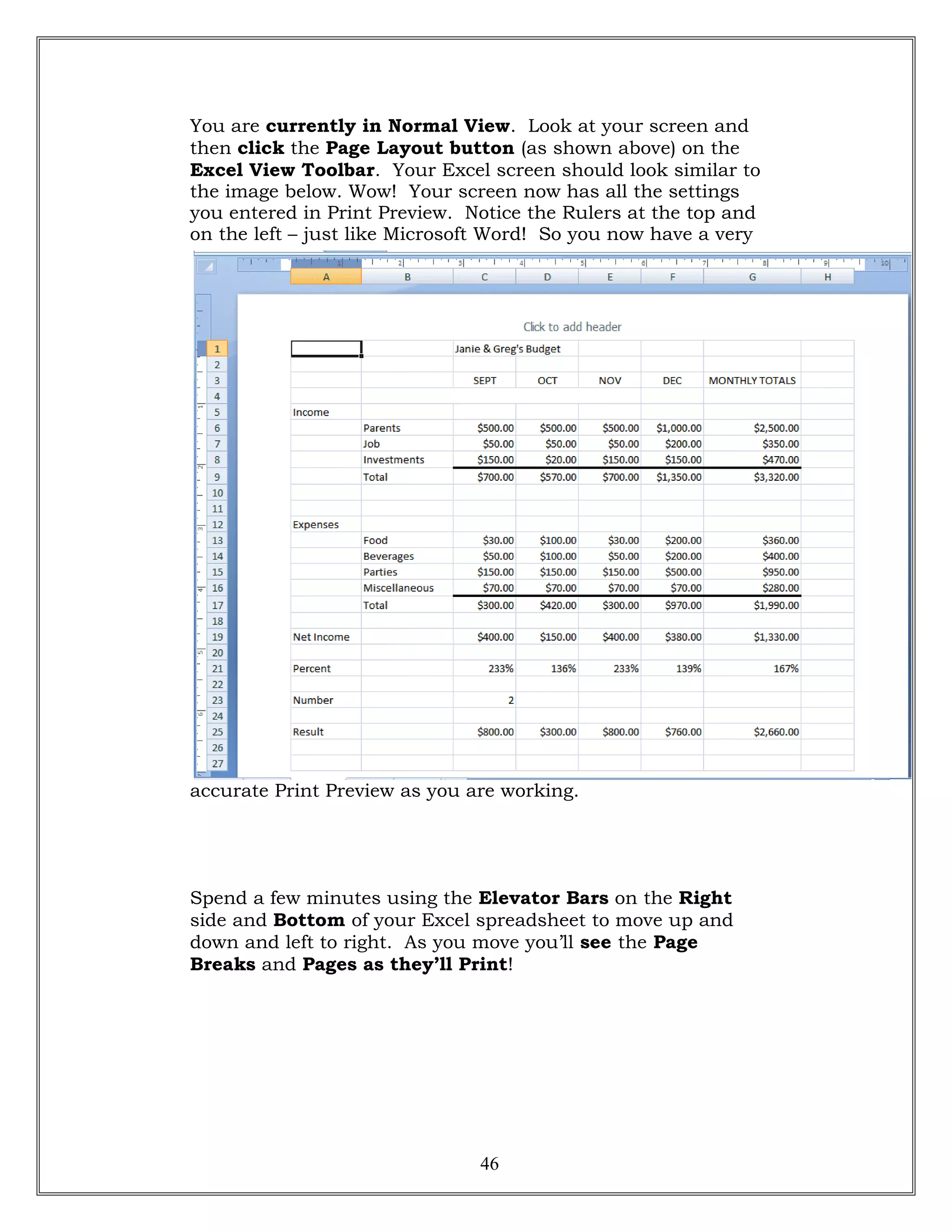 You are currently in Normal View. Look at your screen and
then click the Page Layout button (as shown above) on the
Excel View Toolbar. Your Excel screen should look similar to
the image below. Wow! Your screen now has all the settings
you entered in Print Preview. Notice the Rulers at the top and
on the left – just like Microsoft Word! So you now have a very
accurate Print Preview as you are working.
Spend a few minutes using the Elevator Bars on the Right
side and Bottom of your Excel spreadsheet to move up and
down and left to right. As you move you’ll see the Page
Breaks and Pages as they’ll Print!
46
 