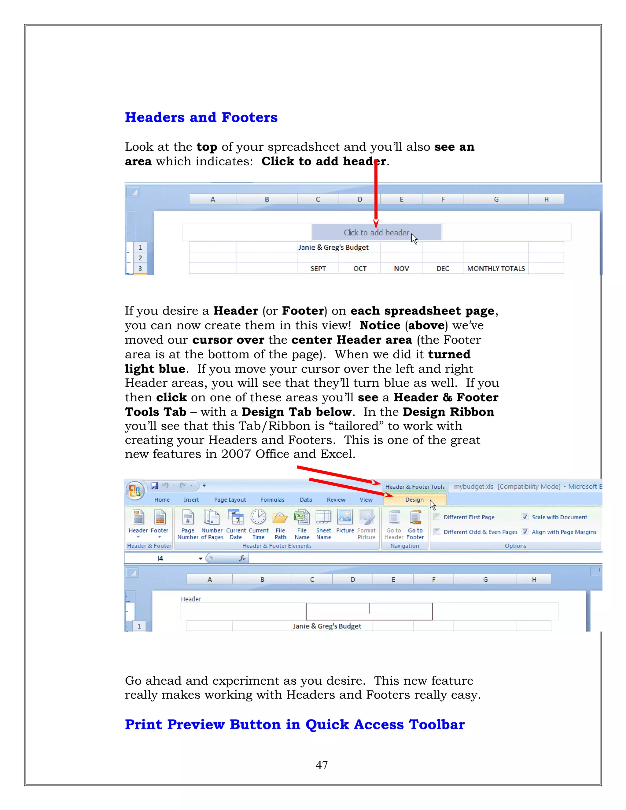 Headers and Footers
Look at the top of your spreadsheet and you’ll also see an
area which indicates: Click to add header.
If you desire a Header (or Footer) on each spreadsheet page,
you can now create them in this view! Notice (above) we’ve
moved our cursor over the center Header area (the Footer
area is at the bottom of the page). When we did it turned
light blue. If you move your cursor over the left and right
Header areas, you will see that they’ll turn blue as well. If you
then click on one of these areas you’ll see a Header & Footer
Tools Tab – with a Design Tab below. In the Design Ribbon
you’ll see that this Tab/Ribbon is “tailored” to work with
creating your Headers and Footers. This is one of the great
new features in 2007 Office and Excel.
Go ahead and experiment as you desire. This new feature
really makes working with Headers and Footers really easy.
Print Preview Button in Quick Access Toolbar
47
 