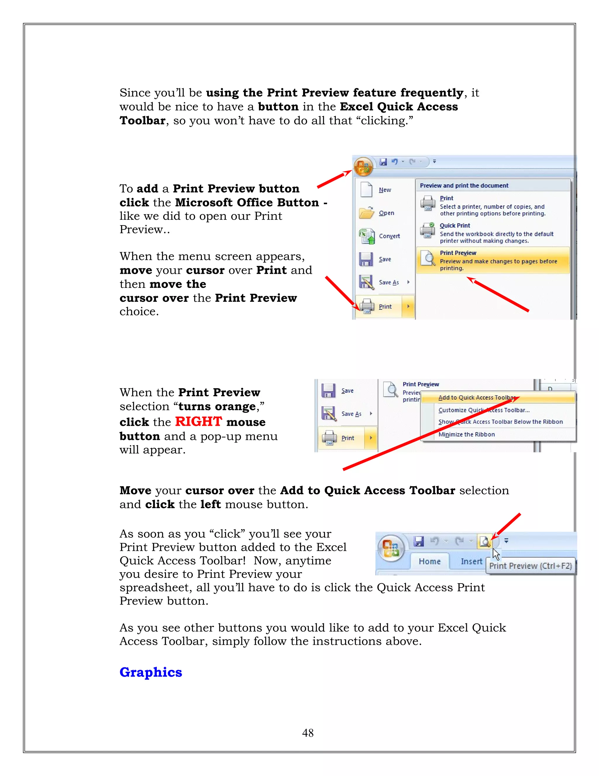 Since you’ll be using the Print Preview feature frequently, it
would be nice to have a button in the Excel Quick Access
Toolbar, so you won’t have to do all that “clicking.”
To add a Print Preview button
click the Microsoft Office Button -
like we did to open our Print
Preview..
When the menu screen appears,
move your cursor over Print and
then move the
cursor over the Print Preview
choice.
When the Print Preview
selection “turns orange,”
click the RIGHT mouse
button and a pop-up menu
will appear.
Move your cursor over the Add to Quick Access Toolbar selection
and click the left mouse button.
As soon as you “click” you’ll see your
Print Preview button added to the Excel
Quick Access Toolbar! Now, anytime
you desire to Print Preview your
spreadsheet, all you’ll have to do is click the Quick Access Print
Preview button.
As you see other buttons you would like to add to your Excel Quick
Access Toolbar, simply follow the instructions above.
Graphics
48
 