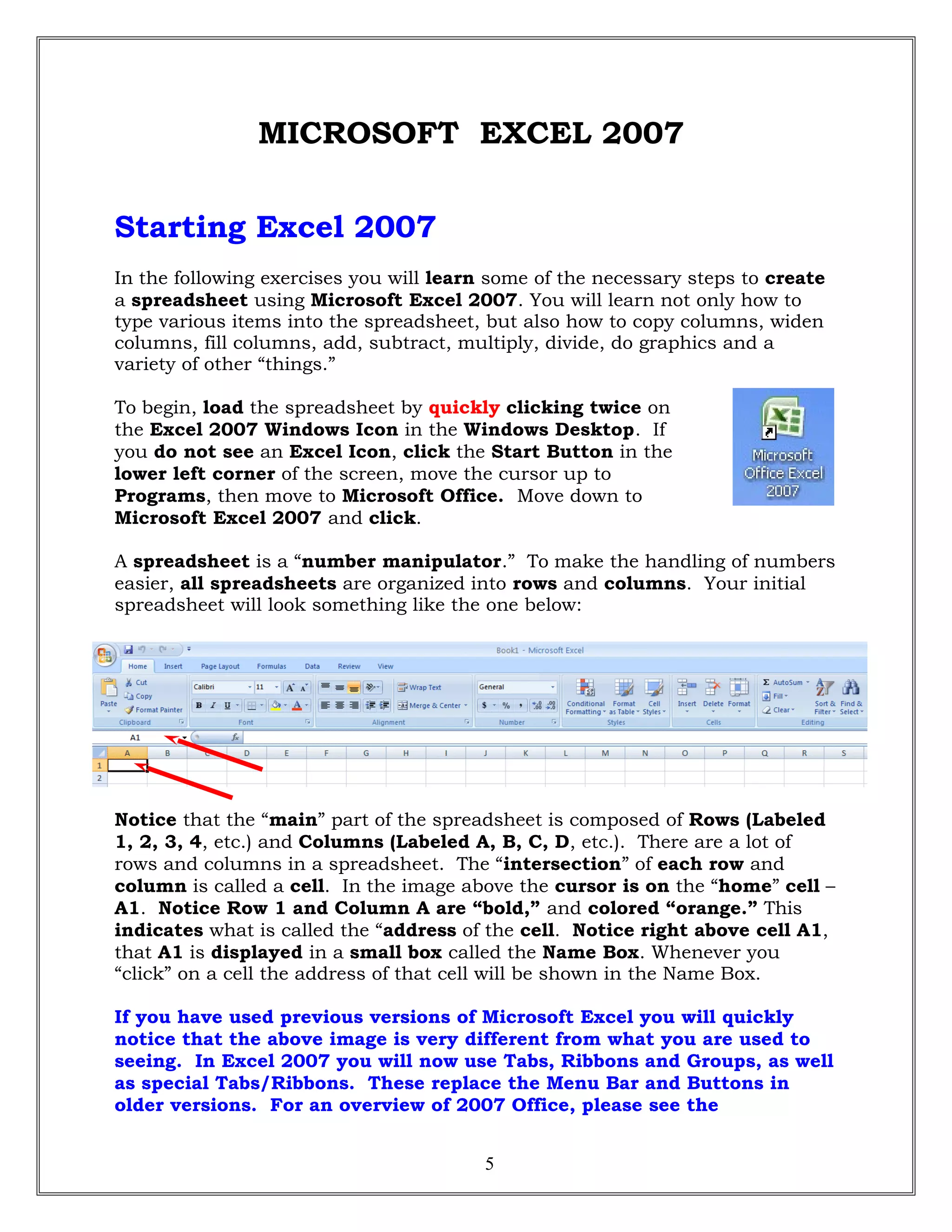 MICROSOFT EXCEL 2007
Starting Excel 2007
In the following exercises you will learn some of the necessary steps to create
a spreadsheet using Microsoft Excel 2007. You will learn not only how to
type various items into the spreadsheet, but also how to copy columns, widen
columns, fill columns, add, subtract, multiply, divide, do graphics and a
variety of other “things.”
To begin, load the spreadsheet by quickly clicking twice on
the Excel 2007 Windows Icon in the Windows Desktop. If
you do not see an Excel Icon, click the Start Button in the
lower left corner of the screen, move the cursor up to
Programs, then move to Microsoft Office. Move down to
Microsoft Excel 2007 and click.
A spreadsheet is a “number manipulator.” To make the handling of numbers
easier, all spreadsheets are organized into rows and columns. Your initial
spreadsheet will look something like the one below:
Notice that the “main” part of the spreadsheet is composed of Rows (Labeled
1, 2, 3, 4, etc.) and Columns (Labeled A, B, C, D, etc.). There are a lot of
rows and columns in a spreadsheet. The “intersection” of each row and
column is called a cell. In the image above the cursor is on the “home” cell –
A1. Notice Row 1 and Column A are “bold,” and colored “orange.” This
indicates what is called the “address of the cell. Notice right above cell A1,
that A1 is displayed in a small box called the Name Box. Whenever you
“click” on a cell the address of that cell will be shown in the Name Box.
If you have used previous versions of Microsoft Excel you will quickly
notice that the above image is very different from what you are used to
seeing. In Excel 2007 you will now use Tabs, Ribbons and Groups, as well
as special Tabs/Ribbons. These replace the Menu Bar and Buttons in
older versions. For an overview of 2007 Office, please see the
5
 