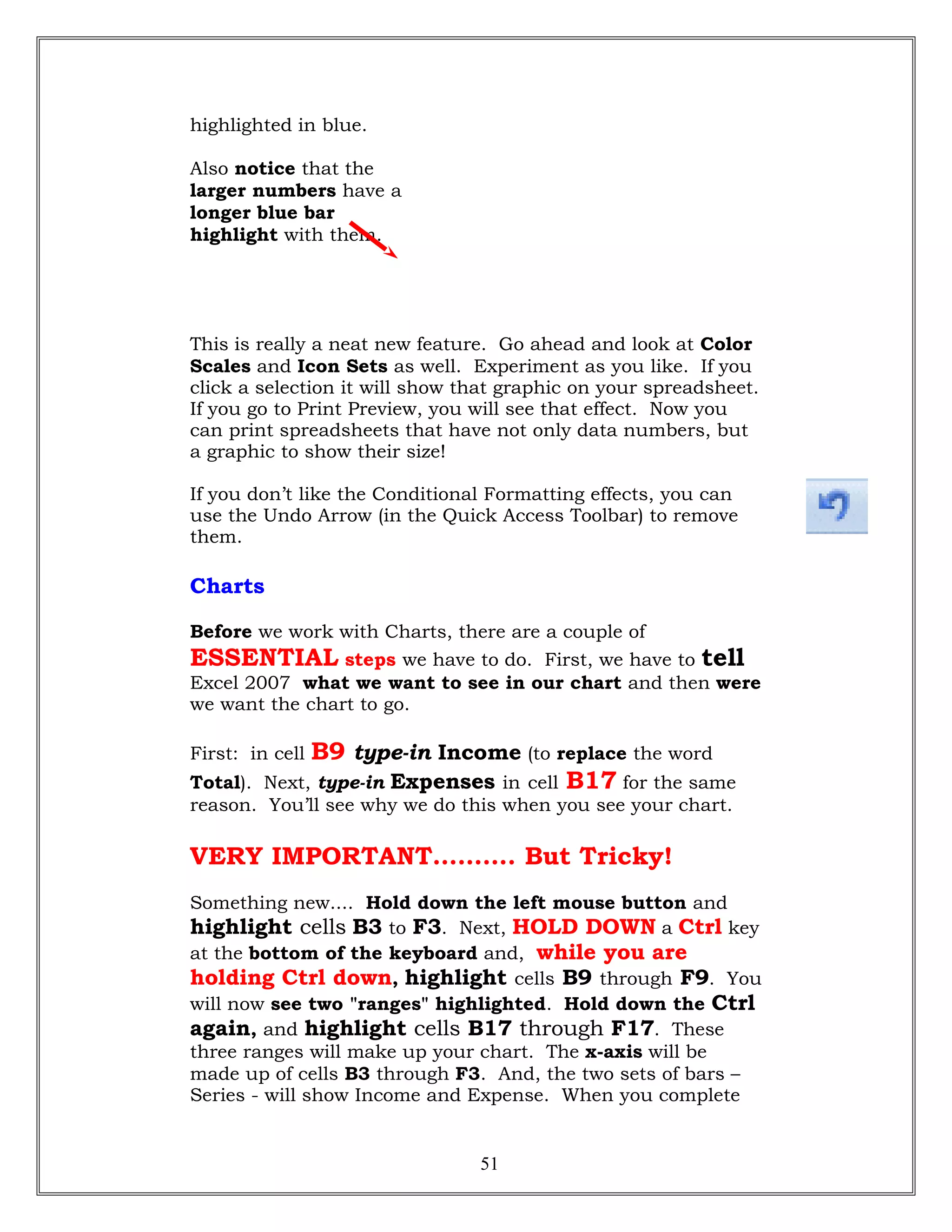 highlighted in blue.
Also notice that the
larger numbers have a
longer blue bar
highlight with them.
This is really a neat new feature. Go ahead and look at Color
Scales and Icon Sets as well. Experiment as you like. If you
click a selection it will show that graphic on your spreadsheet.
If you go to Print Preview, you will see that effect. Now you
can print spreadsheets that have not only data numbers, but
a graphic to show their size!
If you don’t like the Conditional Formatting effects, you can
use the Undo Arrow (in the Quick Access Toolbar) to remove
them.
Charts
Before we work with Charts, there are a couple of
ESSENTIAL steps we have to do. First, we have to tell
Excel 2007 what we want to see in our chart and then were
we want the chart to go.
First: in cell B9 type-in Income (to replace the word
Total). Next, type-in Expenses in cell B17 for the same
reason. You’ll see why we do this when you see your chart.
VERY IMPORTANT………. But Tricky!
Something new.... Hold down the left mouse button and
highlight cells B3 to F3. Next, HOLD DOWN a Ctrl key
at the bottom of the keyboard and, while you are
holding Ctrl down, highlight cells B9 through F9. You
will now see two "ranges" highlighted. Hold down the Ctrl
again, and highlight cells B17 through F17. These
three ranges will make up your chart. The x-axis will be
made up of cells B3 through F3. And, the two sets of bars –
Series - will show Income and Expense. When you complete
51
 