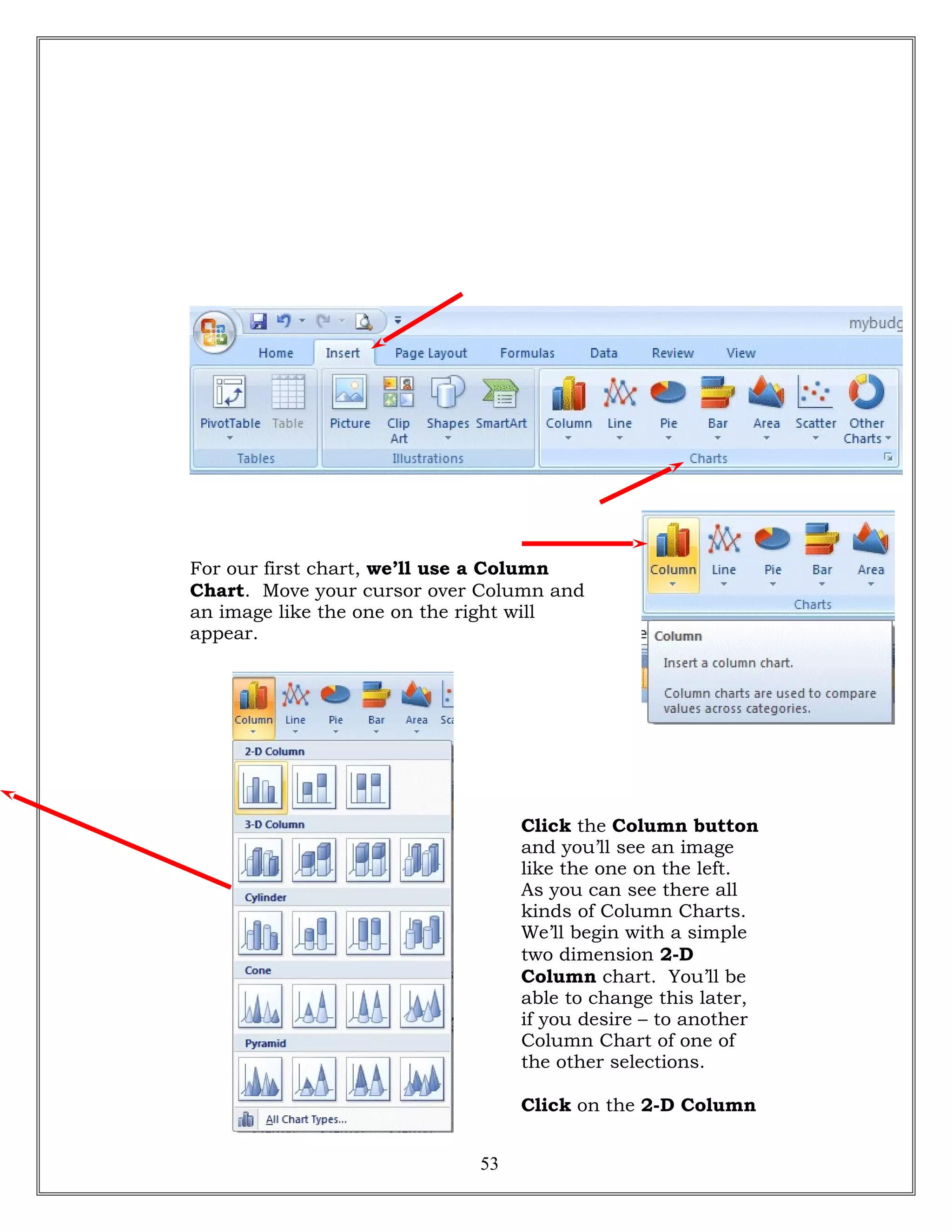 For our first chart, we’ll use a Column
Chart. Move your cursor over Column and
an image like the one on the right will
appear.
Click the Column button
and you’ll see an image
like the one on the left.
As you can see there all
kinds of Column Charts.
We’ll begin with a simple
two dimension 2-D
Column chart. You’ll be
able to change this later,
if you desire – to another
Column Chart of one of
the other selections.
Click on the 2-D Column
53
 