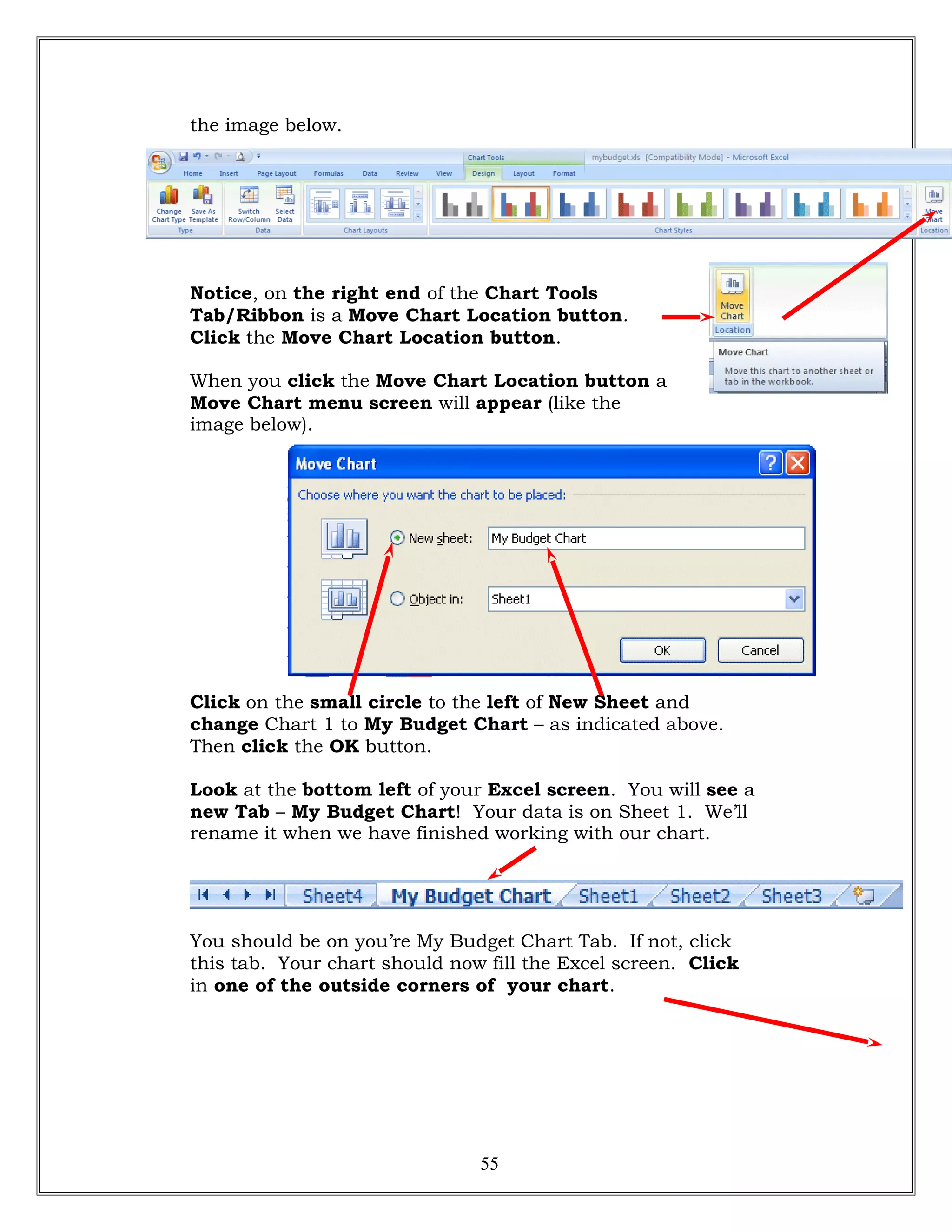 the image below.
Notice, on the right end of the Chart Tools
Tab/Ribbon is a Move Chart Location button.
Click the Move Chart Location button.
When you click the Move Chart Location button a
Move Chart menu screen will appear (like the
image below).
Click on the small circle to the left of New Sheet and
change Chart 1 to My Budget Chart – as indicated above.
Then click the OK button.
Look at the bottom left of your Excel screen. You will see a
new Tab – My Budget Chart! Your data is on Sheet 1. We’ll
rename it when we have finished working with our chart.
You should be on you’re My Budget Chart Tab. If not, click
this tab. Your chart should now fill the Excel screen. Click
in one of the outside corners of your chart.
55
 