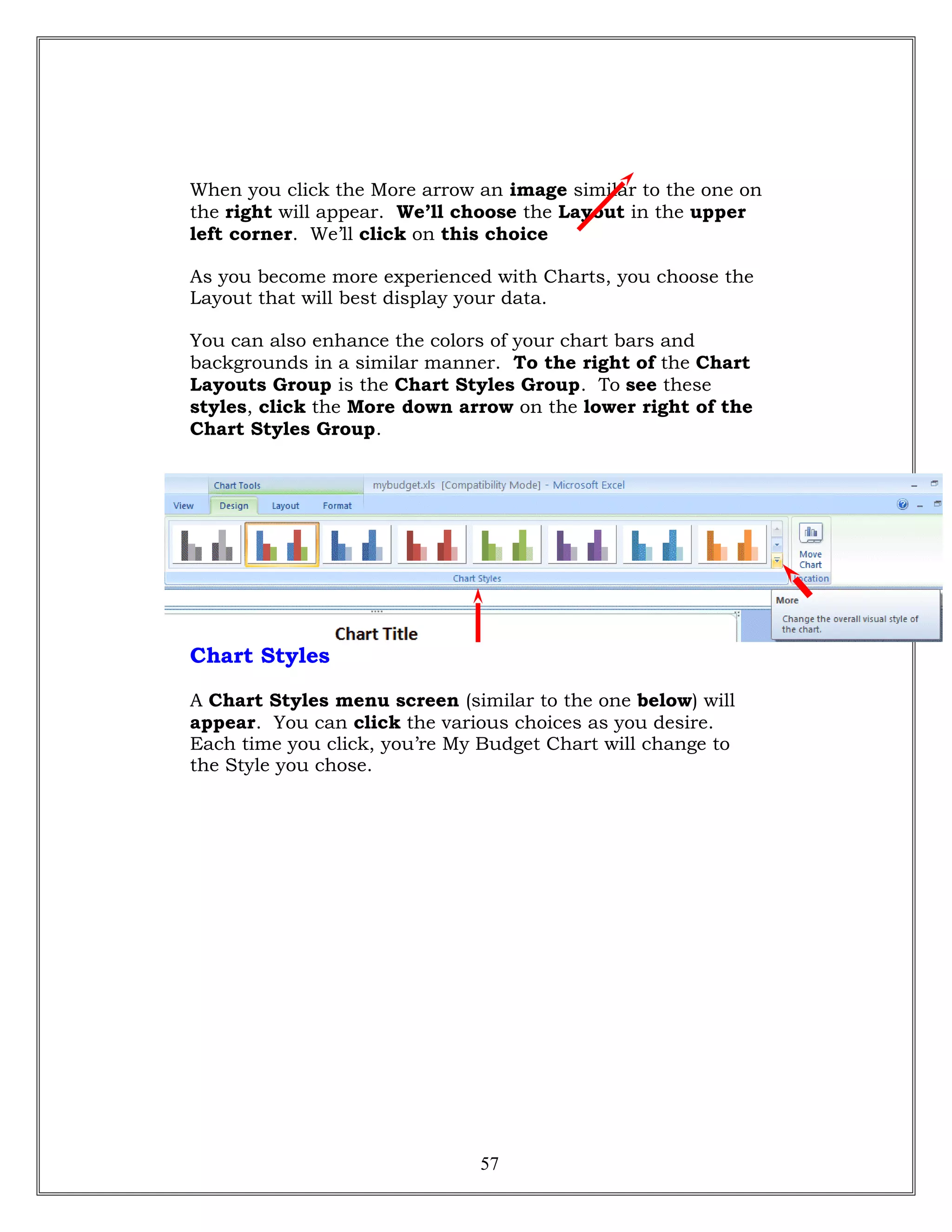 When you click the More arrow an image similar to the one on
the right will appear. We’ll choose the Layout in the upper
left corner. We’ll click on this choice
As you become more experienced with Charts, you choose the
Layout that will best display your data.
You can also enhance the colors of your chart bars and
backgrounds in a similar manner. To the right of the Chart
Layouts Group is the Chart Styles Group. To see these
styles, click the More down arrow on the lower right of the
Chart Styles Group.
Chart Styles
A Chart Styles menu screen (similar to the one below) will
appear. You can click the various choices as you desire.
Each time you click, you’re My Budget Chart will change to
the Style you chose.
57
 