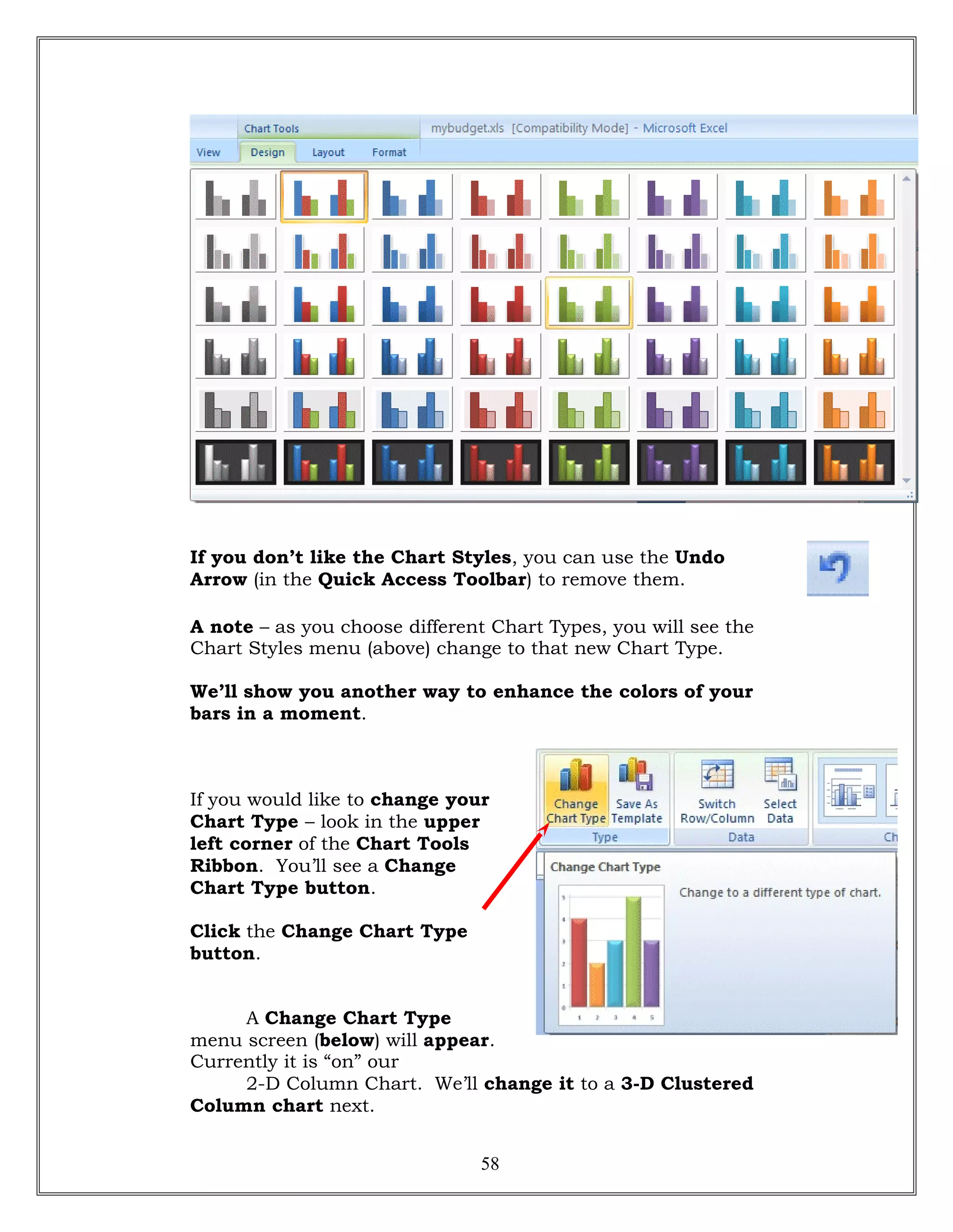 If you don’t like the Chart Styles, you can use the Undo
Arrow (in the Quick Access Toolbar) to remove them.
A note – as you choose different Chart Types, you will see the
Chart Styles menu (above) change to that new Chart Type.
We’ll show you another way to enhance the colors of your
bars in a moment.
If you would like to change your
Chart Type – look in the upper
left corner of the Chart Tools
Ribbon. You’ll see a Change
Chart Type button.
Click the Change Chart Type
button.
A Change Chart Type
menu screen (below) will appear.
Currently it is “on” our
2-D Column Chart. We’ll change it to a 3-D Clustered
Column chart next.
58
 