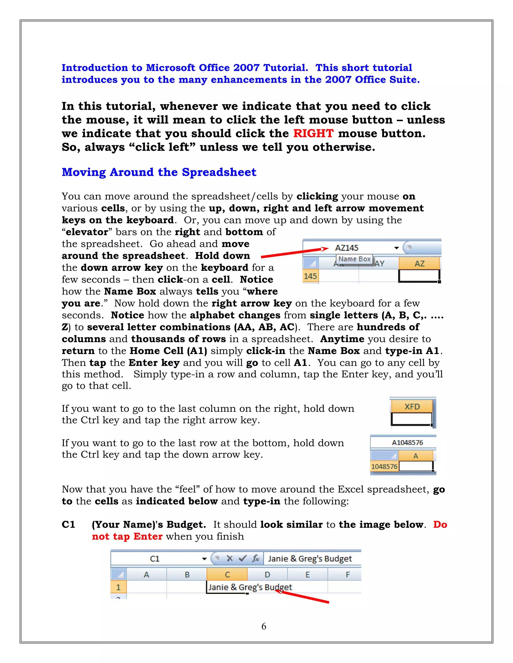 Introduction to Microsoft Office 2007 Tutorial. This short tutorial
introduces you to the many enhancements in the 2007 Office Suite.
In this tutorial, whenever we indicate that you need to click
the mouse, it will mean to click the left mouse button – unless
we indicate that you should click the RIGHT mouse button.
So, always “click left” unless we tell you otherwise.
Moving Around the Spreadsheet
You can move around the spreadsheet/cells by clicking your mouse on
various cells, or by using the up, down, right and left arrow movement
keys on the keyboard. Or, you can move up and down by using the
“elevator” bars on the right and bottom of
the spreadsheet. Go ahead and move
around the spreadsheet. Hold down
the down arrow key on the keyboard for a
few seconds – then click-on a cell. Notice
how the Name Box always tells you “where
you are.” Now hold down the right arrow key on the keyboard for a few
seconds. Notice how the alphabet changes from single letters (A, B, C,. ….
Z) to several letter combinations (AA, AB, AC). There are hundreds of
columns and thousands of rows in a spreadsheet. Anytime you desire to
return to the Home Cell (A1) simply click-in the Name Box and type-in A1.
Then tap the Enter key and you will go to cell A1. You can go to any cell by
this method. Simply type-in a row and column, tap the Enter key, and you’ll
go to that cell.
If you want to go to the last column on the right, hold down
the Ctrl key and tap the right arrow key.
If you want to go to the last row at the bottom, hold down
the Ctrl key and tap the down arrow key.
Now that you have the “feel” of how to move around the Excel spreadsheet, go
to the cells as indicated below and type-in the following:
C1 (Your Name)'s Budget. It should look similar to the image below. Do
not tap Enter when you finish
6
 