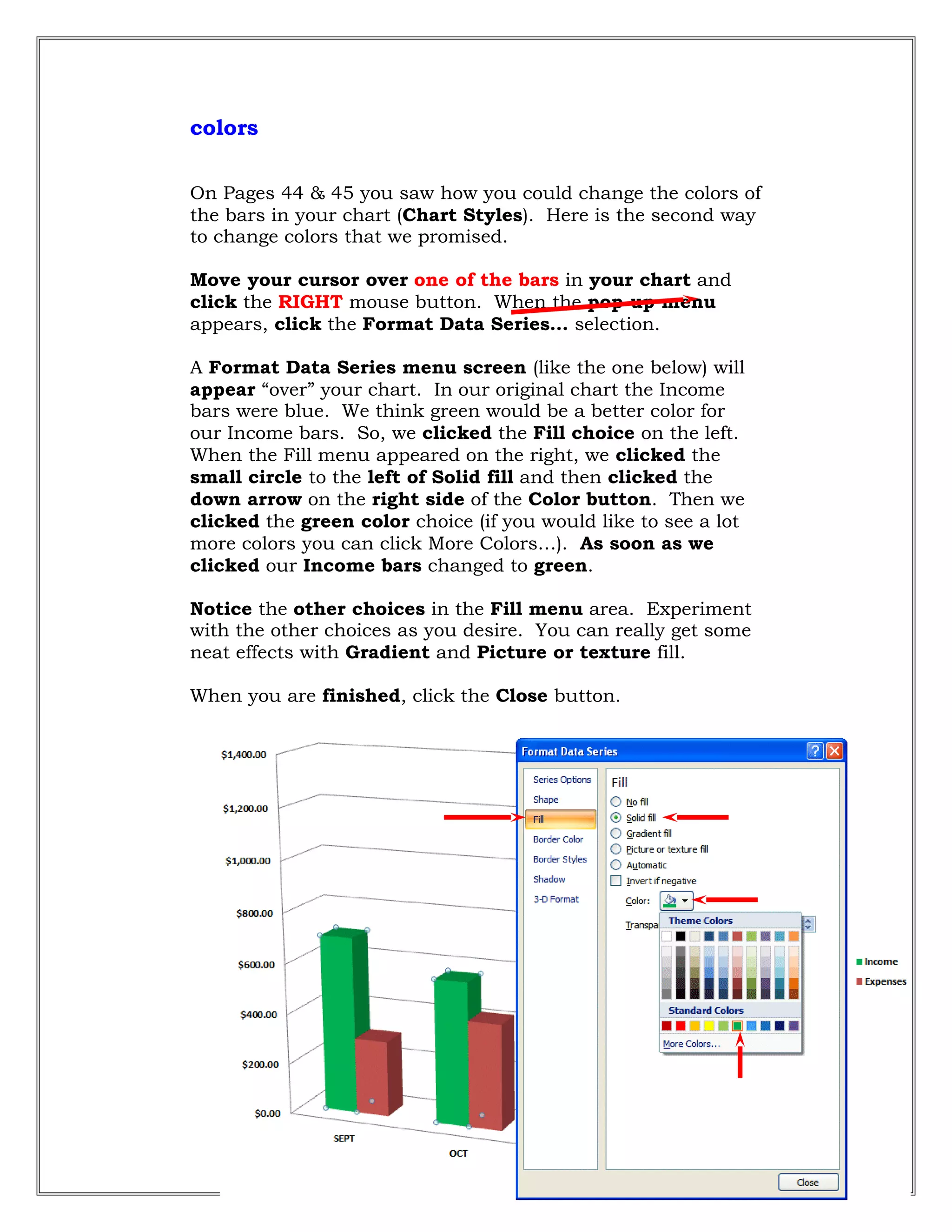 colors
On Pages 44 & 45 you saw how you could change the colors of
the bars in your chart (Chart Styles). Here is the second way
to change colors that we promised.
Move your cursor over one of the bars in your chart and
click the RIGHT mouse button. When the pop-up menu
appears, click the Format Data Series… selection.
A Format Data Series menu screen (like the one below) will
appear “over” your chart. In our original chart the Income
bars were blue. We think green would be a better color for
our Income bars. So, we clicked the Fill choice on the left.
When the Fill menu appeared on the right, we clicked the
small circle to the left of Solid fill and then clicked the
down arrow on the right side of the Color button. Then we
clicked the green color choice (if you would like to see a lot
more colors you can click More Colors…). As soon as we
clicked our Income bars changed to green.
Notice the other choices in the Fill menu area. Experiment
with the other choices as you desire. You can really get some
neat effects with Gradient and Picture or texture fill.
When you are finished, click the Close button.
60
 
