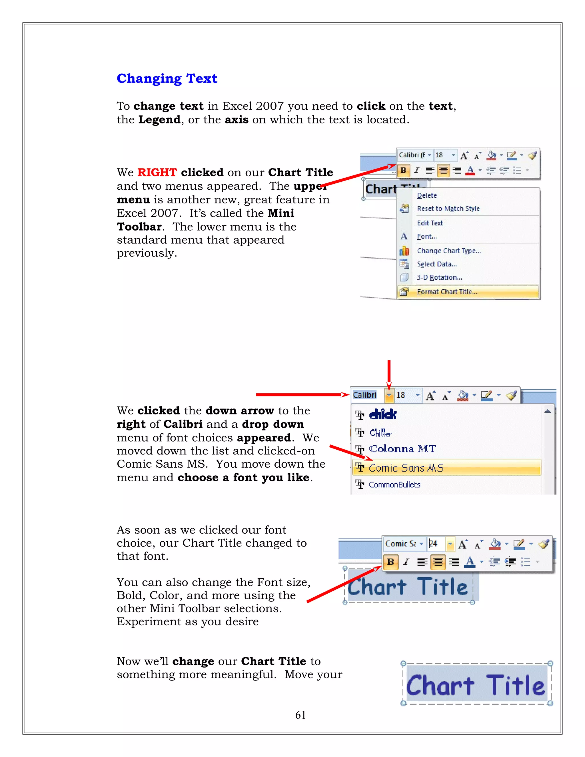 Changing Text
To change text in Excel 2007 you need to click on the text,
the Legend, or the axis on which the text is located.
We RIGHT clicked on our Chart Title
and two menus appeared. The upper
menu is another new, great feature in
Excel 2007. It’s called the Mini
Toolbar. The lower menu is the
standard menu that appeared
previously.
We clicked the down arrow to the
right of Calibri and a drop down
menu of font choices appeared. We
moved down the list and clicked-on
Comic Sans MS. You move down the
menu and choose a font you like.
As soon as we clicked our font
choice, our Chart Title changed to
that font.
You can also change the Font size,
Bold, Color, and more using the
other Mini Toolbar selections.
Experiment as you desire
Now we’ll change our Chart Title to
something more meaningful. Move your
61
 