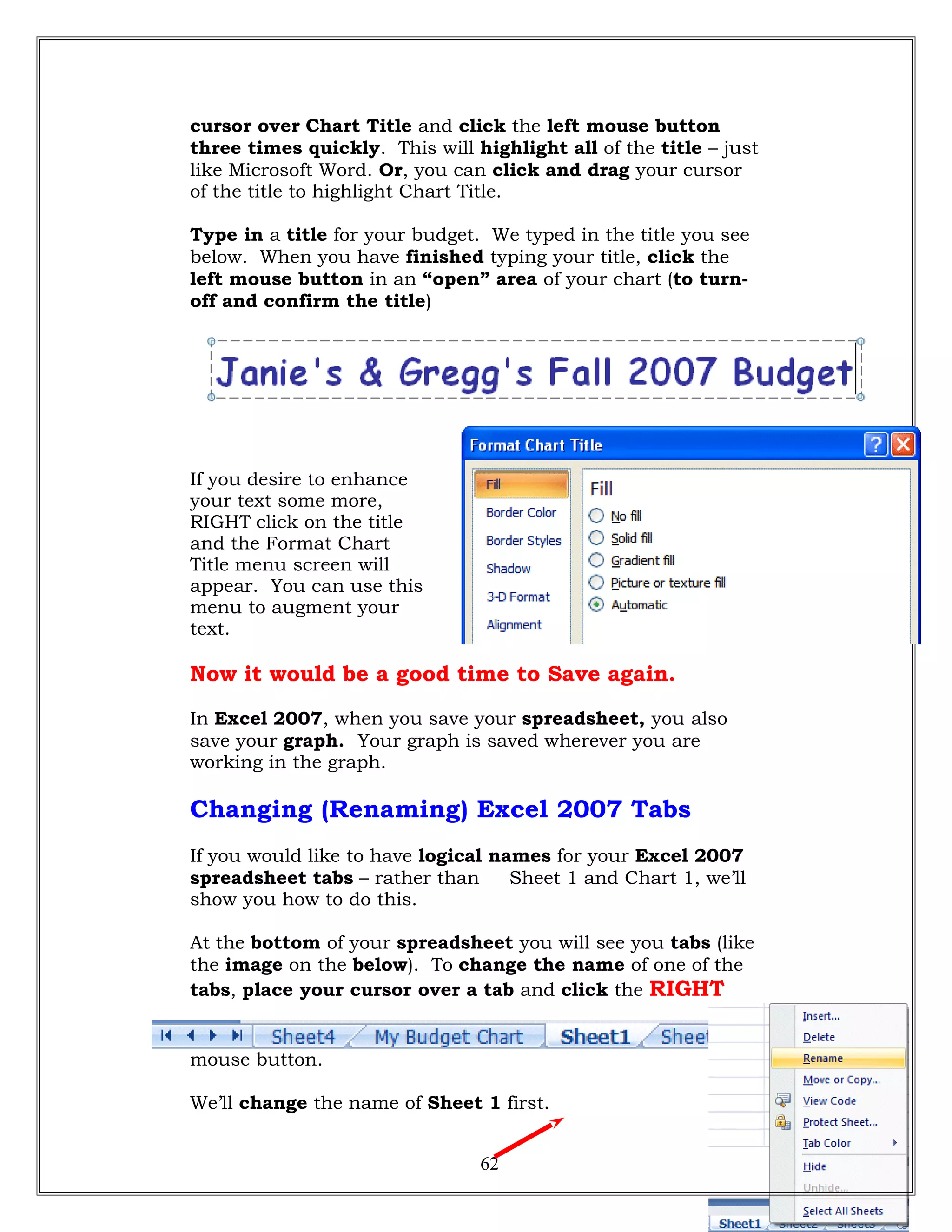 cursor over Chart Title and click the left mouse button
three times quickly. This will highlight all of the title – just
like Microsoft Word. Or, you can click and drag your cursor
of the title to highlight Chart Title.
Type in a title for your budget. We typed in the title you see
below. When you have finished typing your title, click the
left mouse button in an “open” area of your chart (to turn-
off and confirm the title)
If you desire to enhance
your text some more,
RIGHT click on the title
and the Format Chart
Title menu screen will
appear. You can use this
menu to augment your
text.
Now it would be a good time to Save again.
In Excel 2007, when you save your spreadsheet, you also
save your graph. Your graph is saved wherever you are
working in the graph.
Changing (Renaming) Excel 2007 Tabs
If you would like to have logical names for your Excel 2007
spreadsheet tabs – rather than Sheet 1 and Chart 1, we’ll
show you how to do this.
At the bottom of your spreadsheet you will see you tabs (like
the image on the below). To change the name of one of the
tabs, place your cursor over a tab and click the RIGHT
mouse button.
We’ll change the name of Sheet 1 first.
62
 