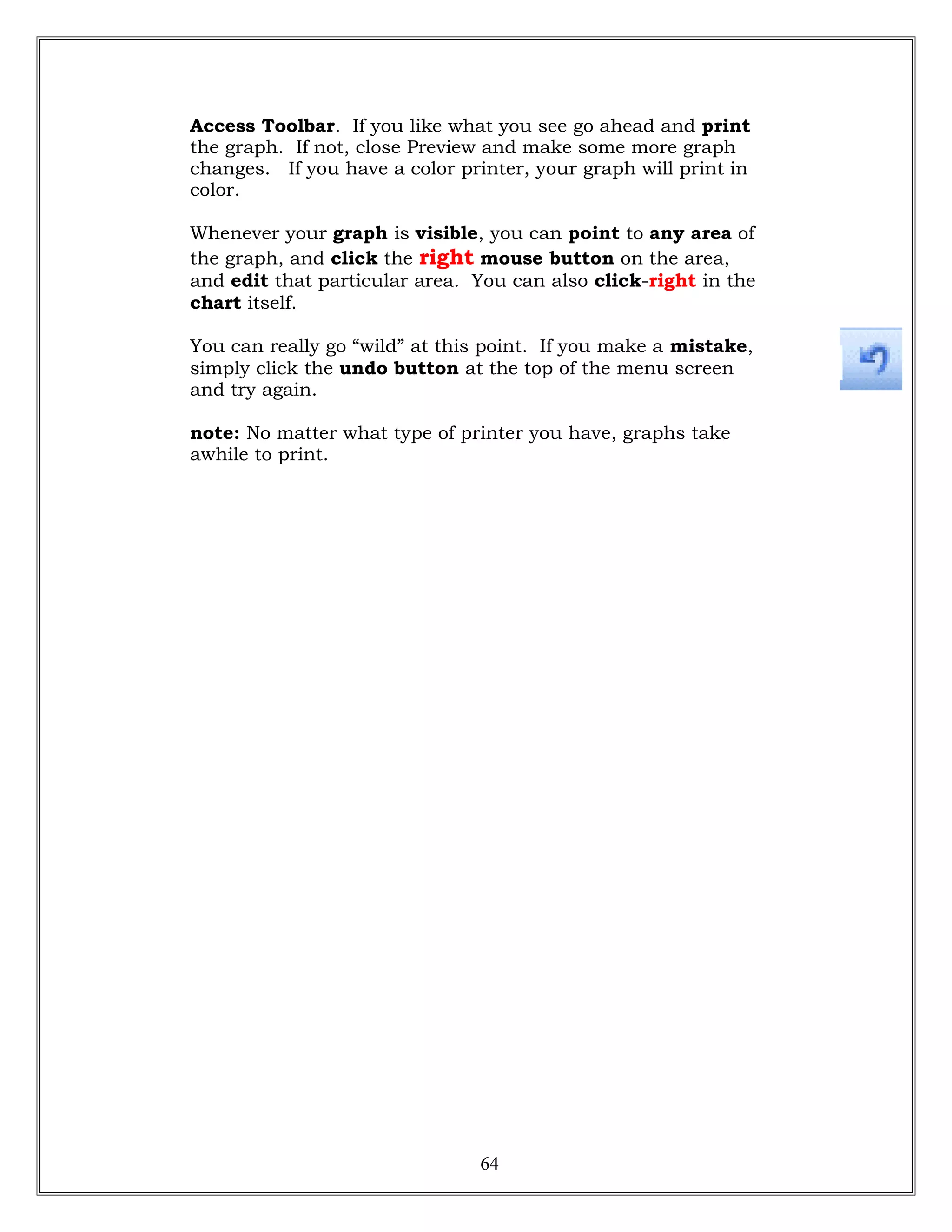Access Toolbar. If you like what you see go ahead and print
the graph. If not, close Preview and make some more graph
changes. If you have a color printer, your graph will print in
color.
Whenever your graph is visible, you can point to any area of
the graph, and click the right mouse button on the area,
and edit that particular area. You can also click-right in the
chart itself.
You can really go “wild” at this point. If you make a mistake,
simply click the undo button at the top of the menu screen
and try again.
note: No matter what type of printer you have, graphs take
awhile to print.
64
 