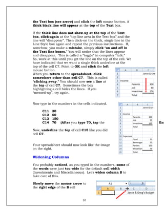 the Text box (see arrow) and click the left mouse button. A
thick black line will appear at the top of the Text box.
If the thick line does not show-up at the top of the Text
box, click-again at the “top line area in the Text box” and the
line will “disappear”. Then click-on the thick, single line in the
Line Style box again and repeat the previous instructions. If,
somehow, you make a mistake, simply click “on and off in
the Text line boxes.” You will notice that the lines appear
and disappear. This is called a “toggle” in computer “talk.”
So, work at this until you get the line on the top of the cell. We
have indicated that we want a single thick underline at the
top of the cell C7. Point to OK and click the left
mouse button.
When you return to the spreadsheet, click
somewhere other than cell C7. This is called
“clicking away.” You should now see a line at
the top of cell C7. Sometimes the box
highlighting a cell hides the lines. If you
“messed-up”, try again.
Now type in the numbers in the cells indicated.
C11 30
C12 50
C13 150
C14 70 (After you type 70, tap the Ent
Now, underline the top of cell C15 like you did
cell C7.
Your spreadsheet should now look like the image
on the right.
Widening Columns
You probably noticed, as you typed in the numbers, some of
the words were just too wide for the default cell width
(Investments and Miscellaneous). Let's widen column B to
take care of this.
Slowly move the mouse arrow to
the right edge of the B cell
10
 