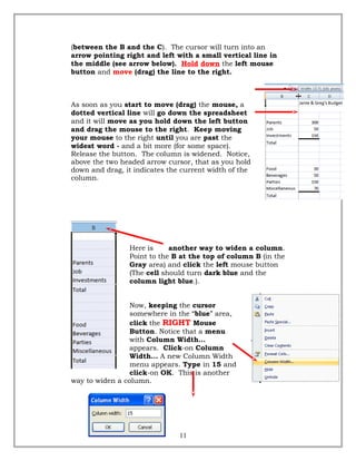 (between the B and the C). The cursor will turn into an
arrow pointing right and left with a small vertical line in
the middle (see arrow below). Hold down the left mouse
button and move (drag) the line to the right.
As soon as you start to move (drag) the mouse, a
dotted vertical line will go down the spreadsheet
and it will move as you hold down the left button
and drag the mouse to the right. Keep moving
your mouse to the right until you are past the
widest word - and a bit more (for some space).
Release the button. The column is widened. Notice,
above the two headed arrow cursor, that as you hold
down and drag, it indicates the current width of the
column.
Here is another way to widen a column.
Point to the B at the top of column B (in the
Gray area) and click the left mouse button
(The cell should turn dark blue and the
column light blue.).
Now, keeping the cursor
somewhere in the “blue” area,
click the RIGHT Mouse
Button. Notice that a menu
with Column Width…
appears. Click-on Column
Width… A new Column Width
menu appears. Type in 15 and
click-on OK. This is another
way to widen a column.
11
 