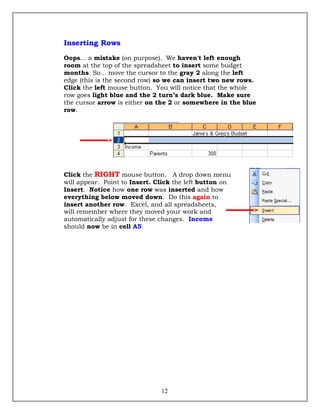 Inserting Rows
Oops... a mistake (on purpose). We haven't left enough
room at the top of the spreadsheet to insert some budget
months. So... move the cursor to the gray 2 along the left
edge (this is the second row) so we can insert two new rows.
Click the left mouse button. You will notice that the whole
row goes light blue and the 2 turn’s dark blue. Make sure
the cursor arrow is either on the 2 or somewhere in the blue
row.
Click the RIGHT mouse button. A drop down menu
will appear. Point to Insert. Click the left button on
Insert. Notice how one row was inserted and how
everything below moved down. Do this again to
insert another row. Excel, and all spreadsheets,
will remember where they moved your work and
automatically adjust for these changes. Income
should now be in cell A5.
12
 