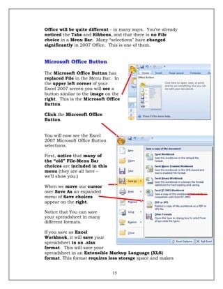 Office will be quite different - in many ways. You’ve already
noticed the Tabs and Ribbons, and that there is no File
choice in a Menu Bar. Many “selections” have changed
significantly in 2007 Office. This is one of them.
Microsoft Office Button
The Microsoft Office Button has
replaced File in the Menu Bar. In
the upper left corner of your
Excel 2007 screen you will see a
button similar to the image on the
right. This is the Microsoft Office
Button.
Click the Microsoft Office
Button.
You will now see the Excel
2007 Microsoft Office Button
selections.
First, notice that many of
the “old” File-Menu Bar
choices are included in this
menu (they are all here –
we’ll show you.)
When we move our cursor
over Save As an expanded
menu of Save choices
appear on the right.
Notice that You can save
your spreadsheet in many
different formats.
If you save as Excel
Workbook, it will save your
spreadsheet in an .xlsx
format. This will save your
spreadsheet in an Extensible Markup Language (XLS)
format. This format requires less storage space and makes
15
 