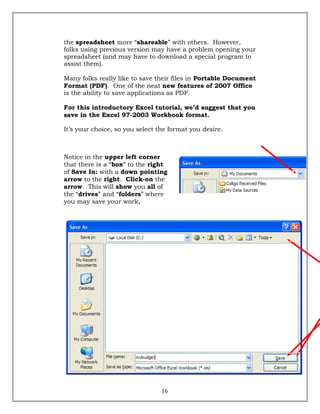 the spreadsheet more “shareable” with others. However,
folks using previous version may have a problem opening your
spreadsheet (and may have to download a special program to
assist them).
Many folks really like to save their files in Portable Document
Format (PDF). One of the neat new features of 2007 Office
is the ability to save applications as PDF.
For this introductory Excel tutorial, we’d suggest that you
save in the Excel 97-2003 Workbook format.
It’s your choice, so you select the format you desire.
Notice in the upper left corner
that there is a “box” to the right
of Save In: with a down pointing
arrow to the right. Click-on the
arrow. This will show you all of
the “drives” and “folders” where
you may save your work.
16
 