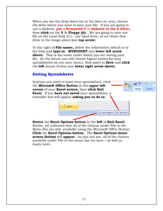 When you see the drop-down list in the Save in: area, choose
the drive where you want to save your file. If you are going to
use a diskette, put a formatted 3 ½ diskette in the A Drive,
then click-on the 3 ½ Floppy (A):. We are going to save our
file on the Local Disk (C:) – our hard drive, so we chose that
drive in the image above (see top arrow).
To the right of File name:, delete the information (which is in
the box) and type-in MYBUDGET (see lower left arrow
above). This is the name under which you are saving your
file. (In the future you will choose logical names for your
spreadsheets as you save them.) Now point to Save and click
the left mouse button (see lower right arrow above).
Exiting Spreadsheets
Anytime you need to leave your spreadsheet, click
the Microsoft Office Button in the upper left
corner of your Excel screen, then click Exit
Excel. If you have not saved your spreadsheet, a
reminder box will appear asking you to do so.
Notice the Excel Options button to the left of Exit Excel.
Earlier, we indicated that all of the choices under File in the
Menu Bar are still available using the Microsoft Office Button.
Click the Excel Options button. The Excel Options menu
screen (below) will appear. As you can see, all of the choices
available under File in the menu bar are here – as well as
many more.
17
 
